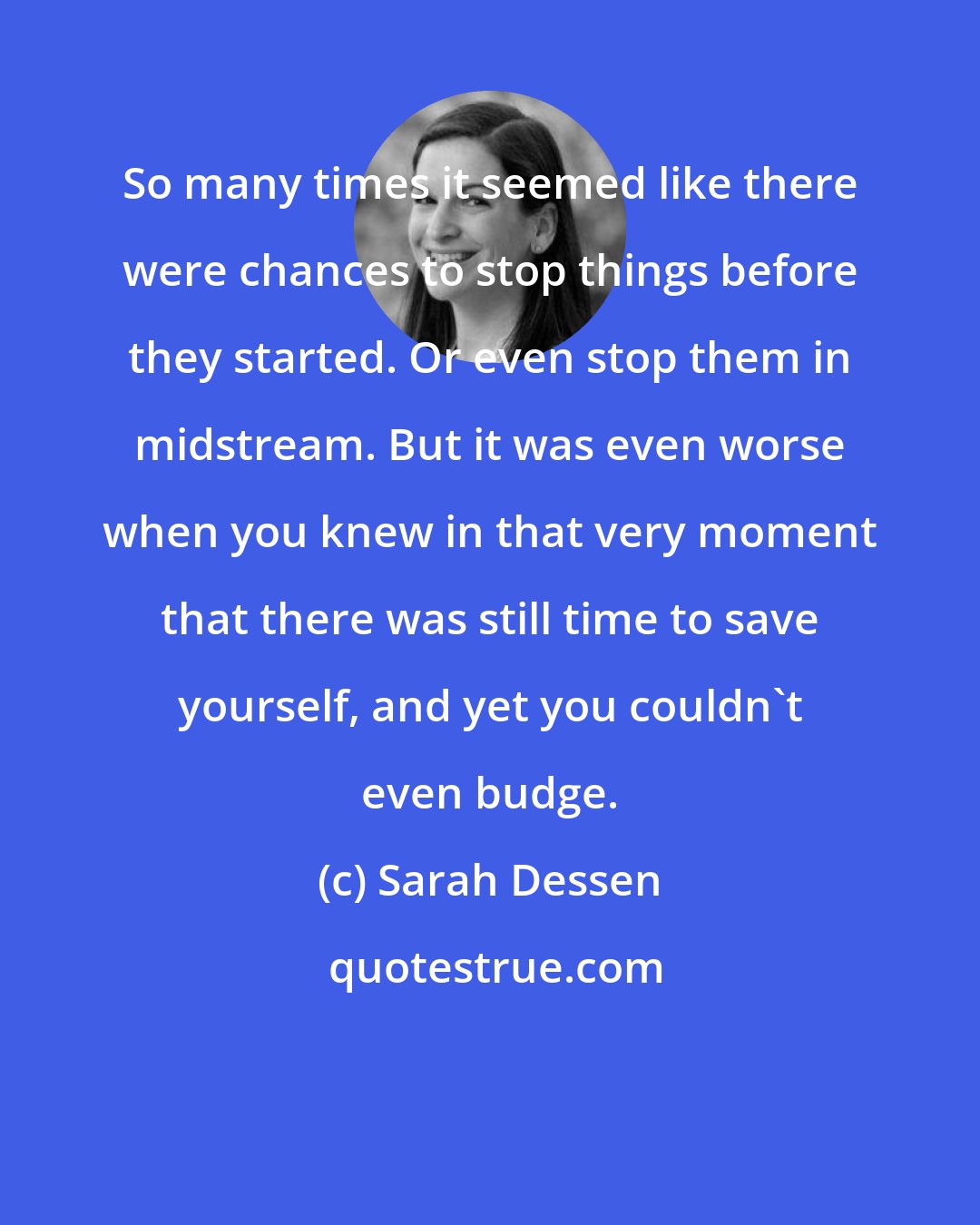 Sarah Dessen: So many times it seemed like there were chances to stop things before they started. Or even stop them in midstream. But it was even worse when you knew in that very moment that there was still time to save yourself, and yet you couldn't even budge.