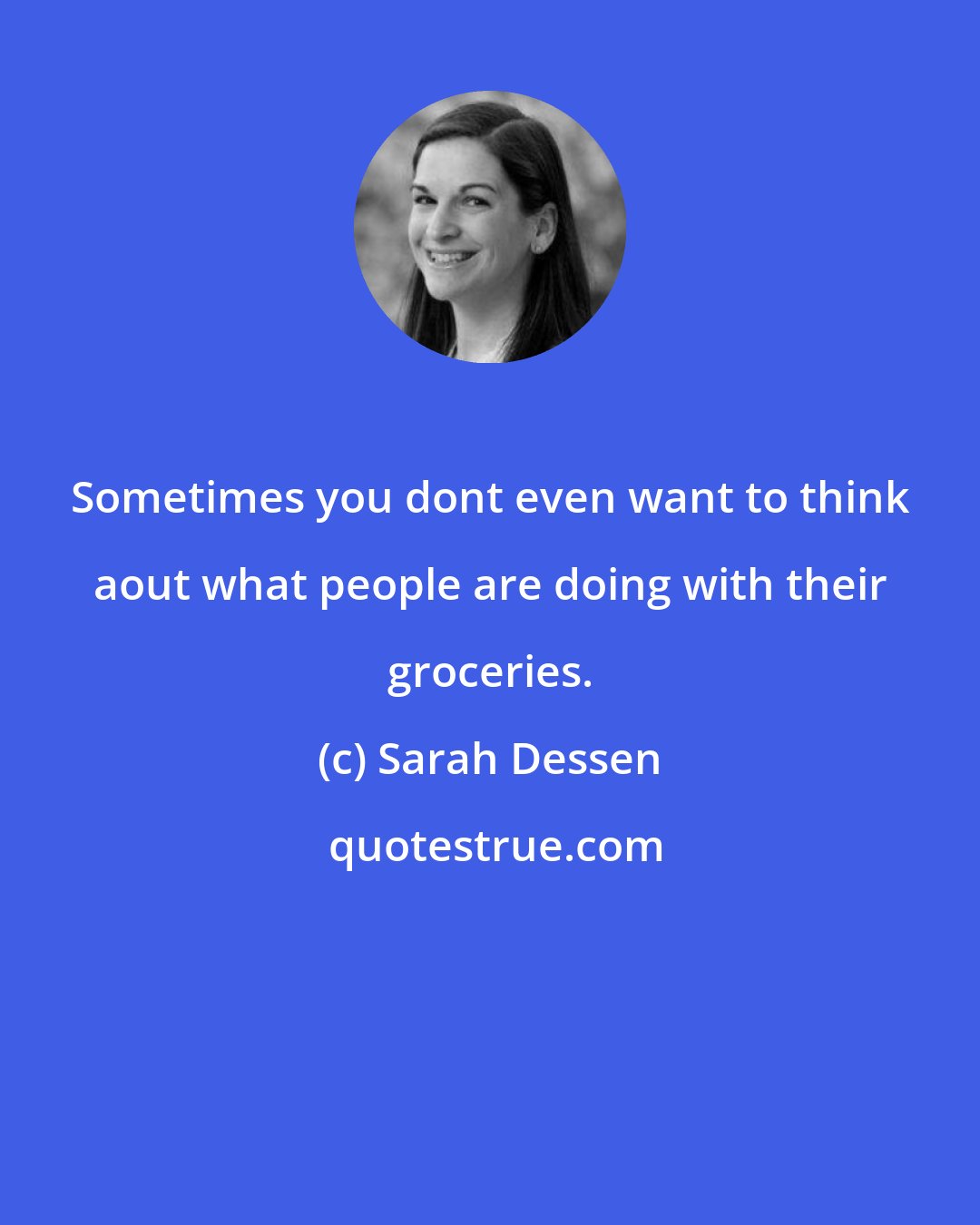 Sarah Dessen: Sometimes you dont even want to think aout what people are doing with their groceries.