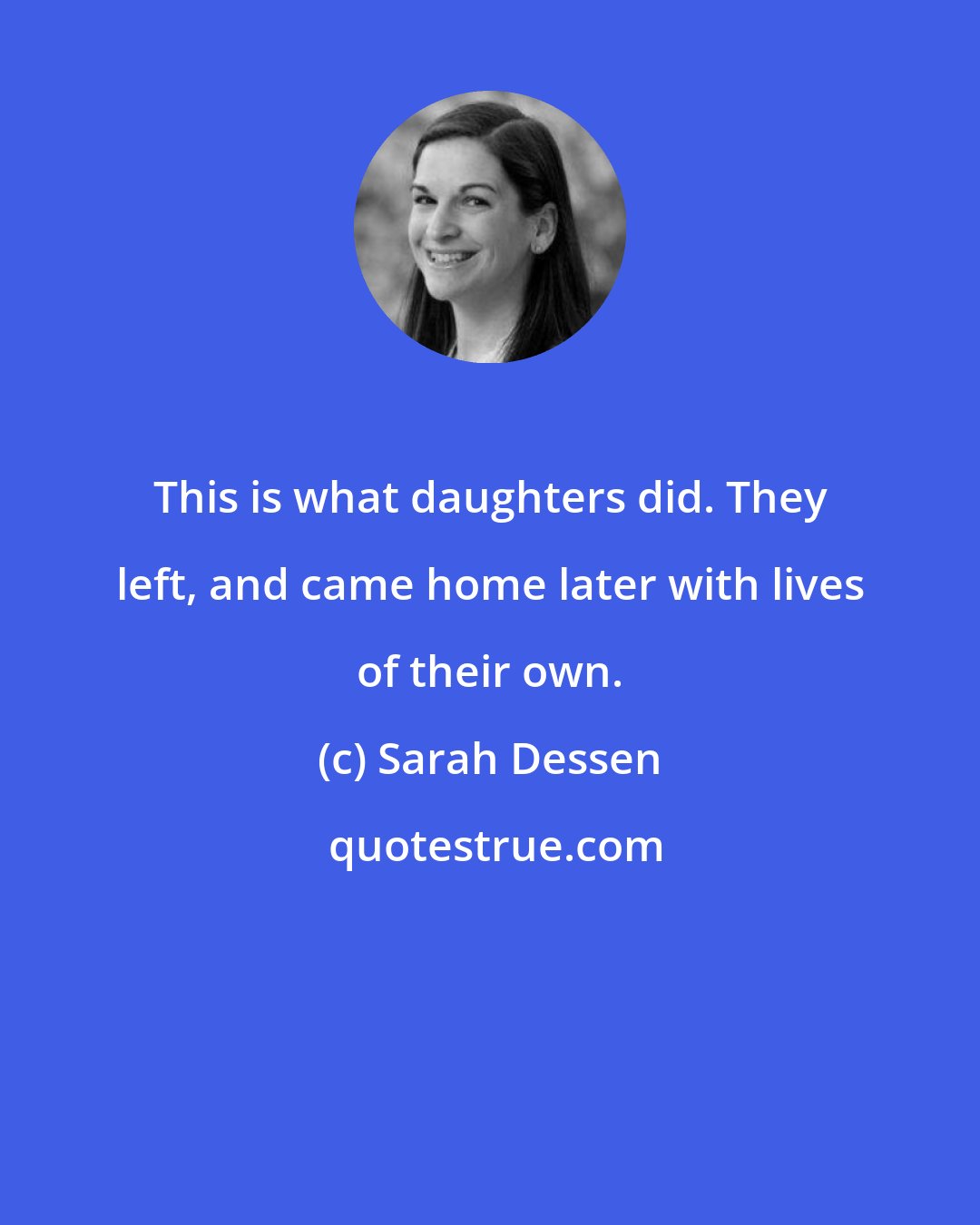 Sarah Dessen: This is what daughters did. They left, and came home later with lives of their own.