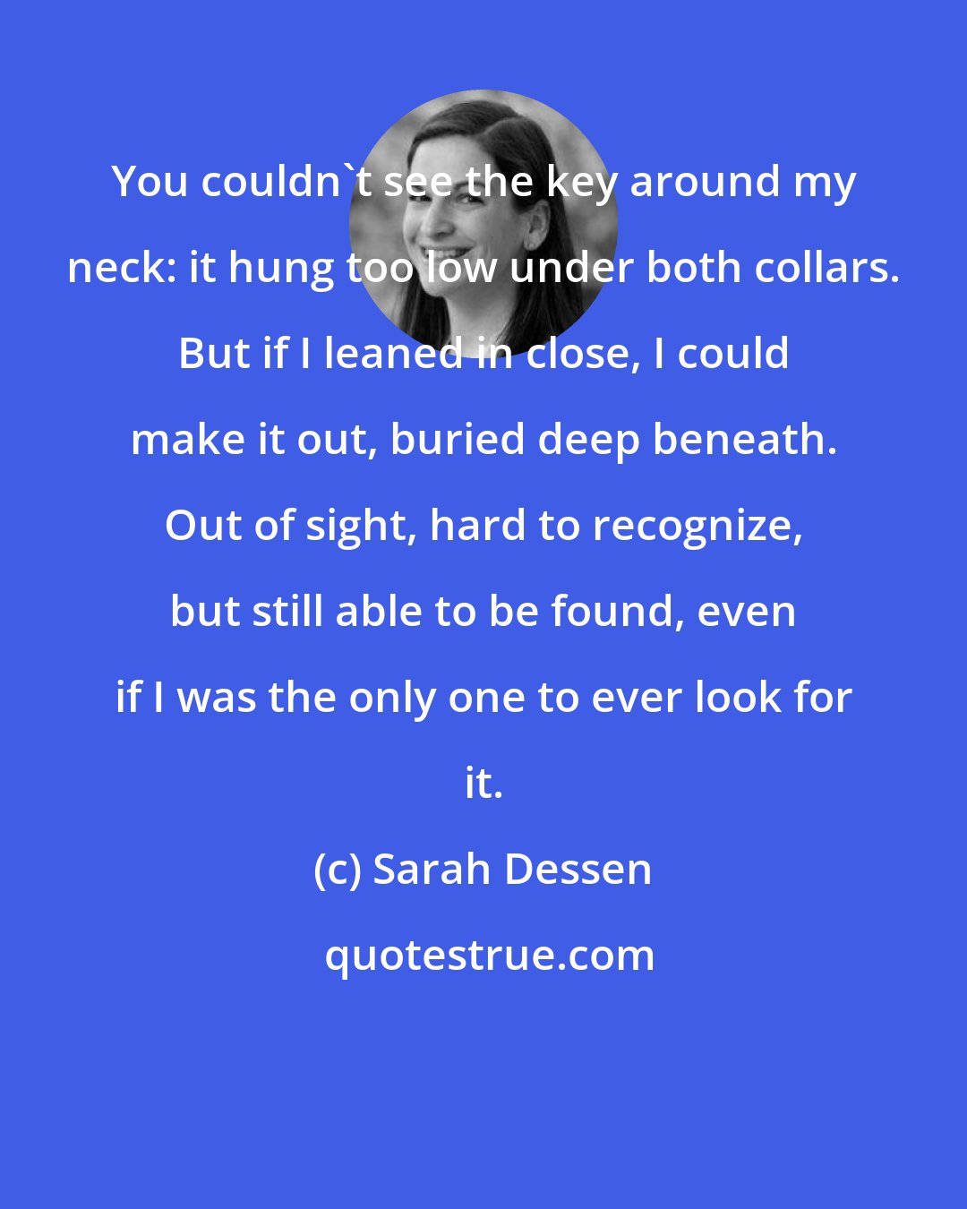 Sarah Dessen: You couldn't see the key around my neck: it hung too low under both collars. But if I leaned in close, I could make it out, buried deep beneath. Out of sight, hard to recognize, but still able to be found, even if I was the only one to ever look for it.