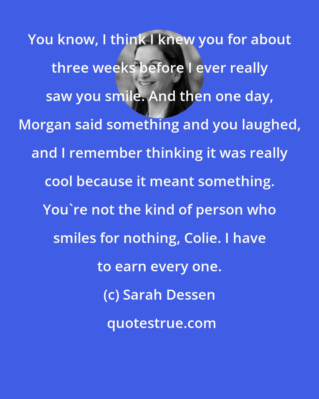 Sarah Dessen: You know, I think I knew you for about three weeks before I ever really saw you smile. And then one day, Morgan said something and you laughed, and I remember thinking it was really cool because it meant something. You're not the kind of person who smiles for nothing, Colie. I have to earn every one.