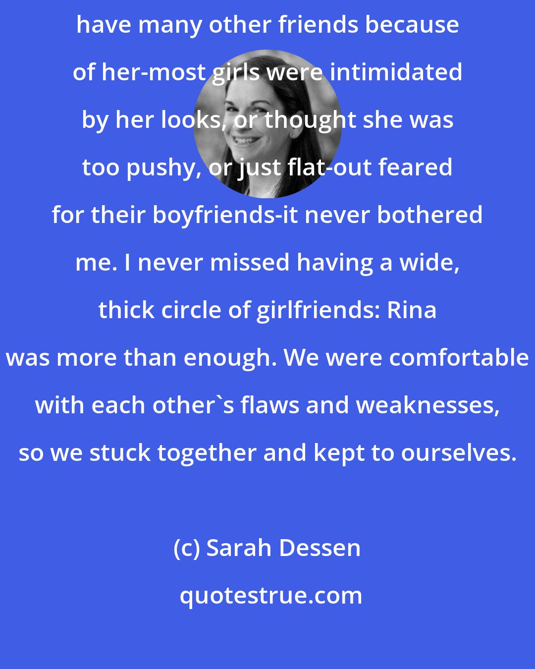 Sarah Dessen: And she was good to me: strong, fun, and fiercely loyal. And if I didn't have many other friends because of her-most girls were intimidated by her looks, or thought she was too pushy, or just flat-out feared for their boyfriends-it never bothered me. I never missed having a wide, thick circle of girlfriends: Rina was more than enough. We were comfortable with each other's flaws and weaknesses, so we stuck together and kept to ourselves.