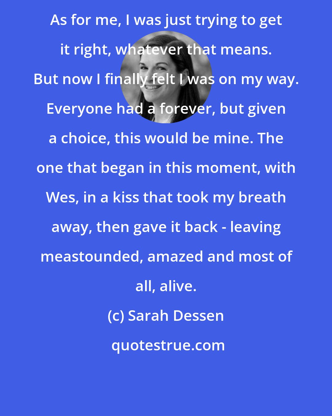 Sarah Dessen: As for me, I was just trying to get it right, whatever that means. But now I finally felt I was on my way. Everyone had a forever, but given a choice, this would be mine. The one that began in this moment, with Wes, in a kiss that took my breath away, then gave it back - leaving meastounded, amazed and most of all, alive.