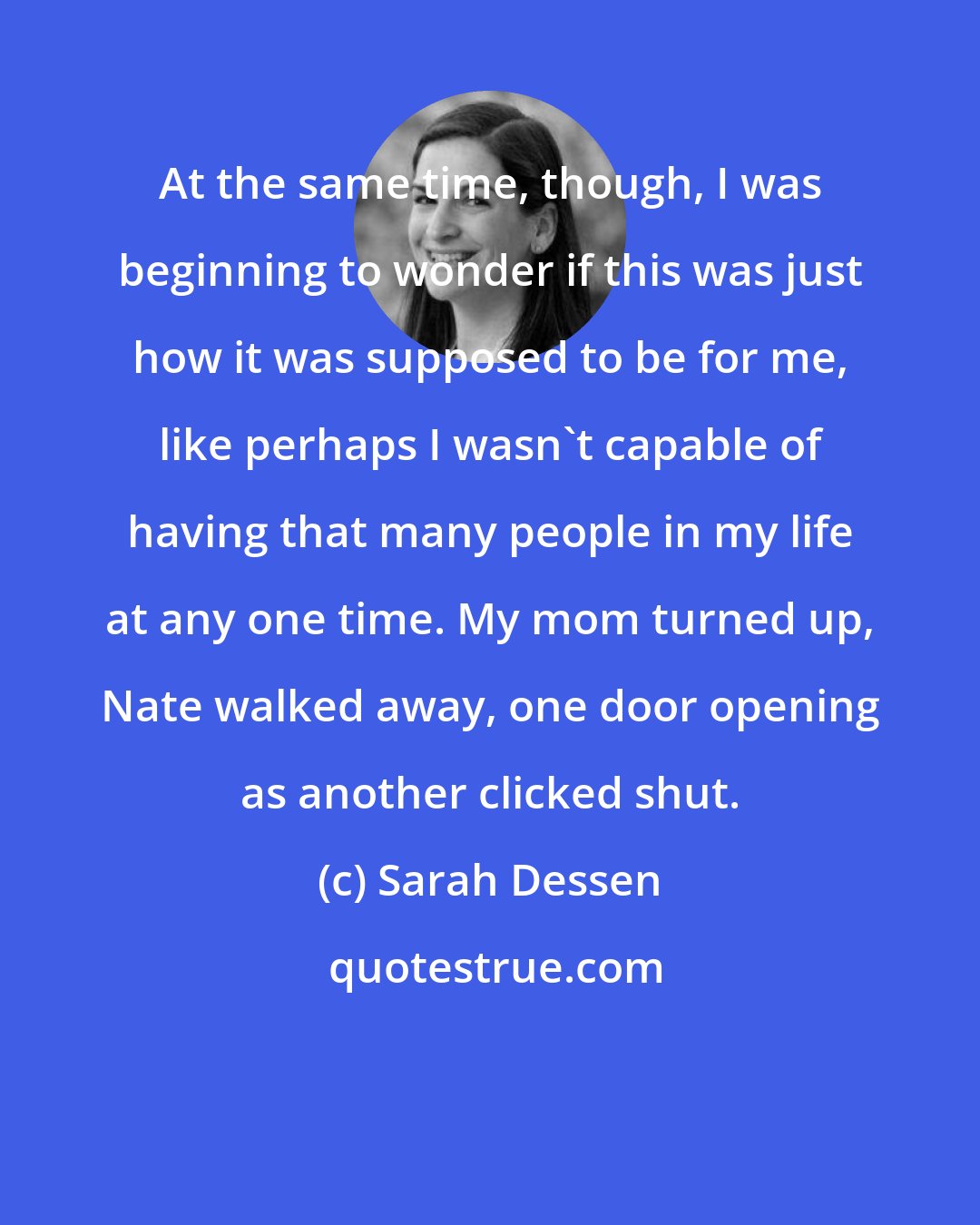 Sarah Dessen: At the same time, though, I was beginning to wonder if this was just how it was supposed to be for me, like perhaps I wasn't capable of having that many people in my life at any one time. My mom turned up, Nate walked away, one door opening as another clicked shut.