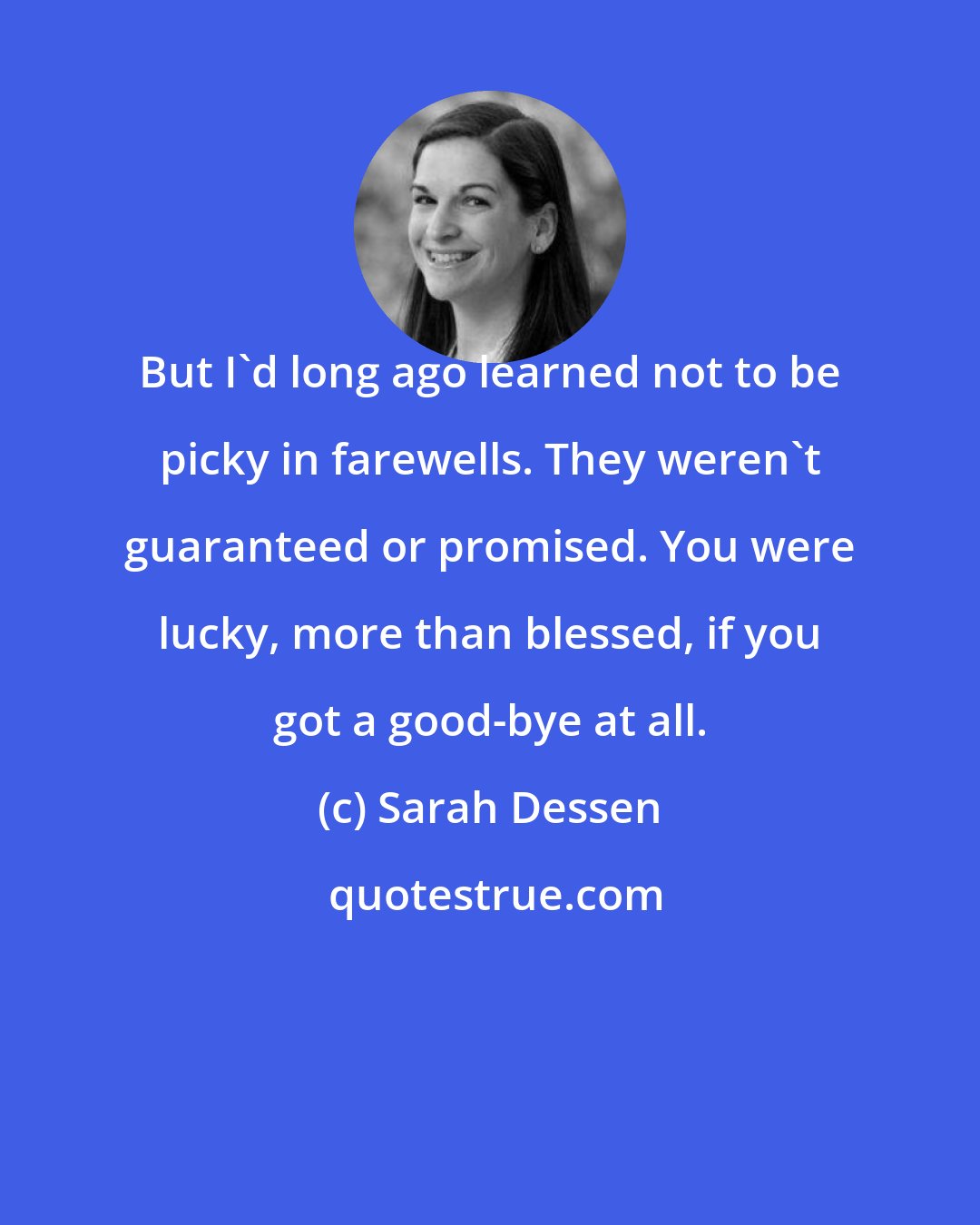 Sarah Dessen: But I'd long ago learned not to be picky in farewells. They weren't guaranteed or promised. You were lucky, more than blessed, if you got a good-bye at all.