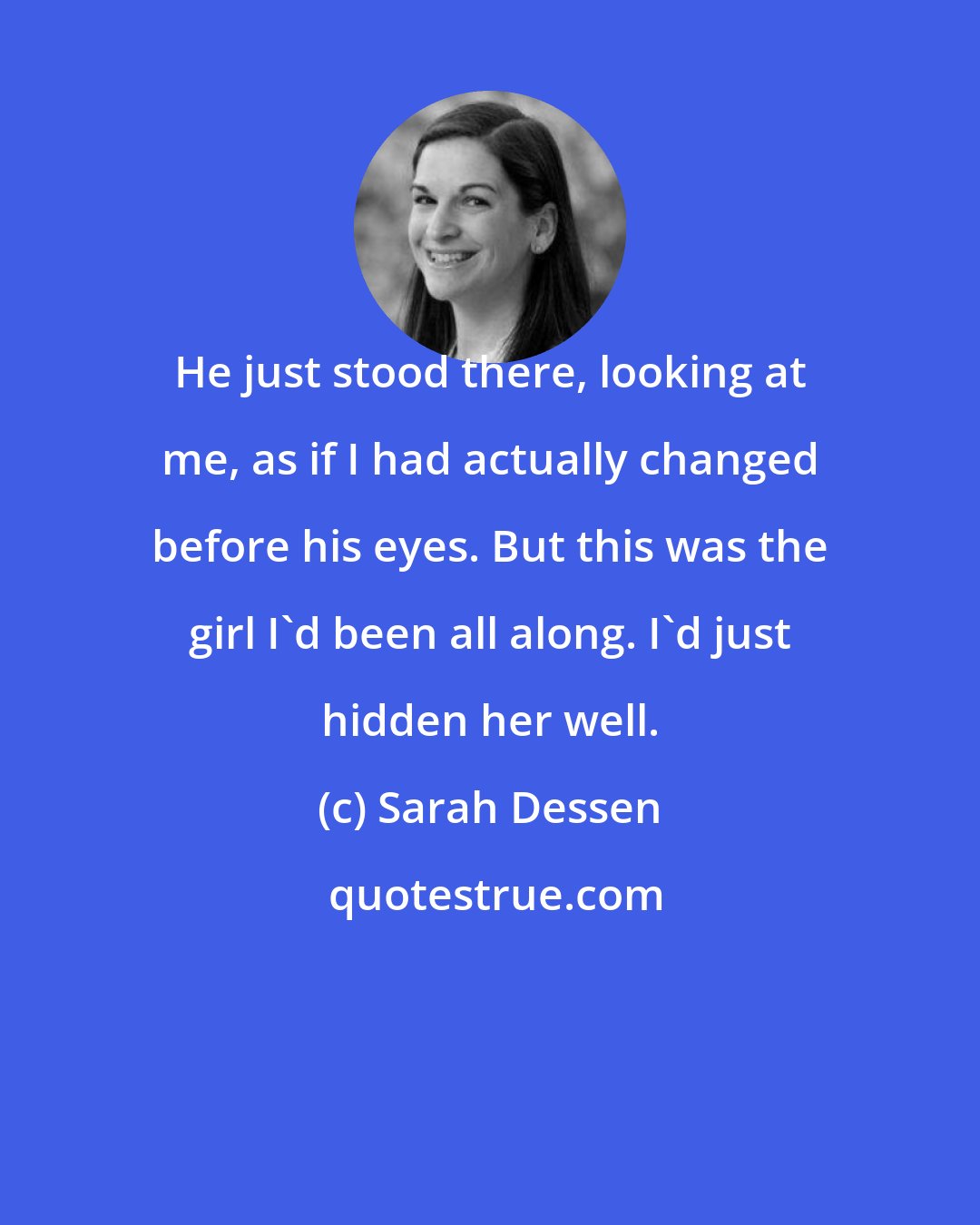 Sarah Dessen: He just stood there, looking at me, as if I had actually changed before his eyes. But this was the girl I'd been all along. I'd just hidden her well.