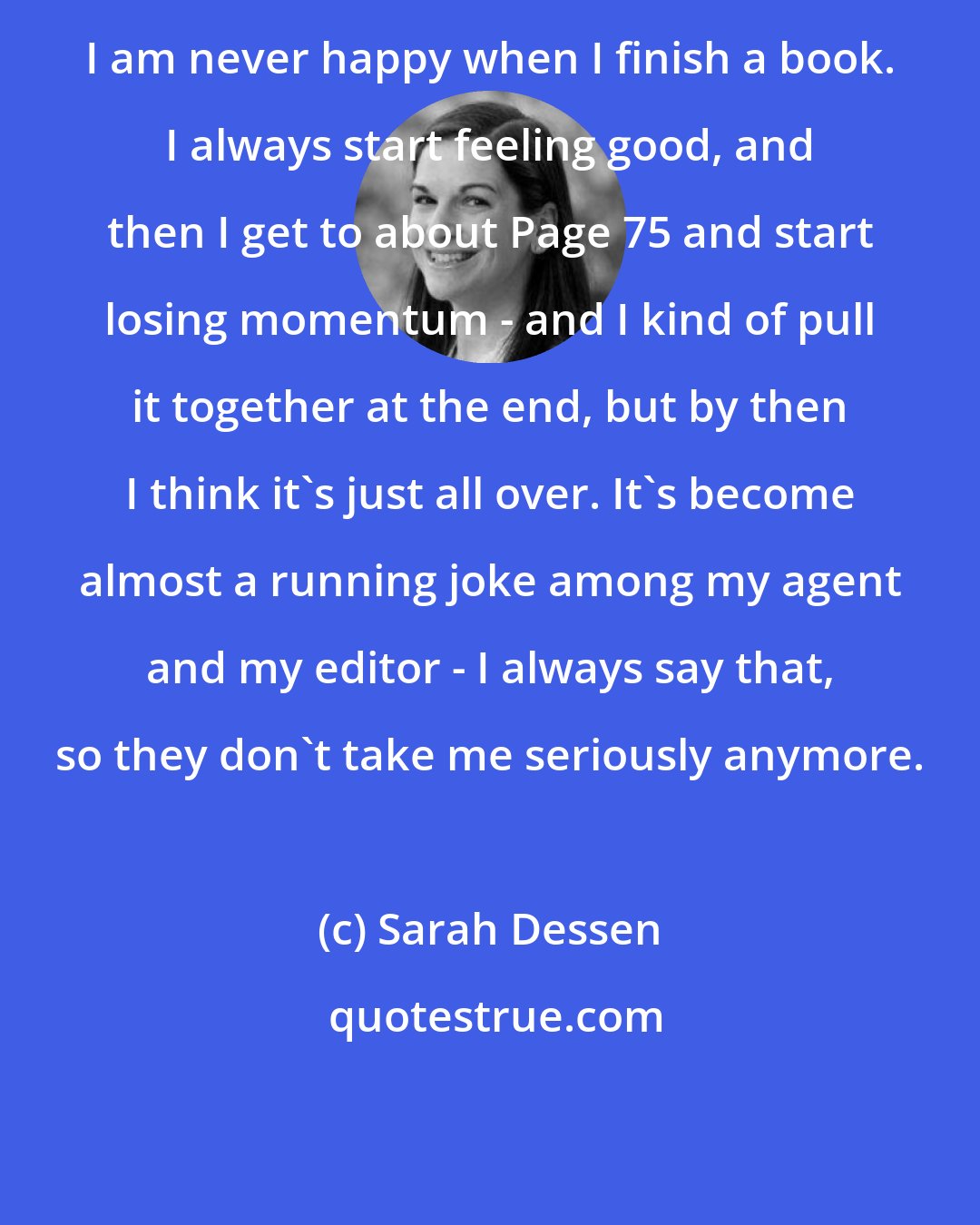 Sarah Dessen: I am never happy when I finish a book. I always start feeling good, and then I get to about Page 75 and start losing momentum - and I kind of pull it together at the end, but by then I think it's just all over. It's become almost a running joke among my agent and my editor - I always say that, so they don't take me seriously anymore.