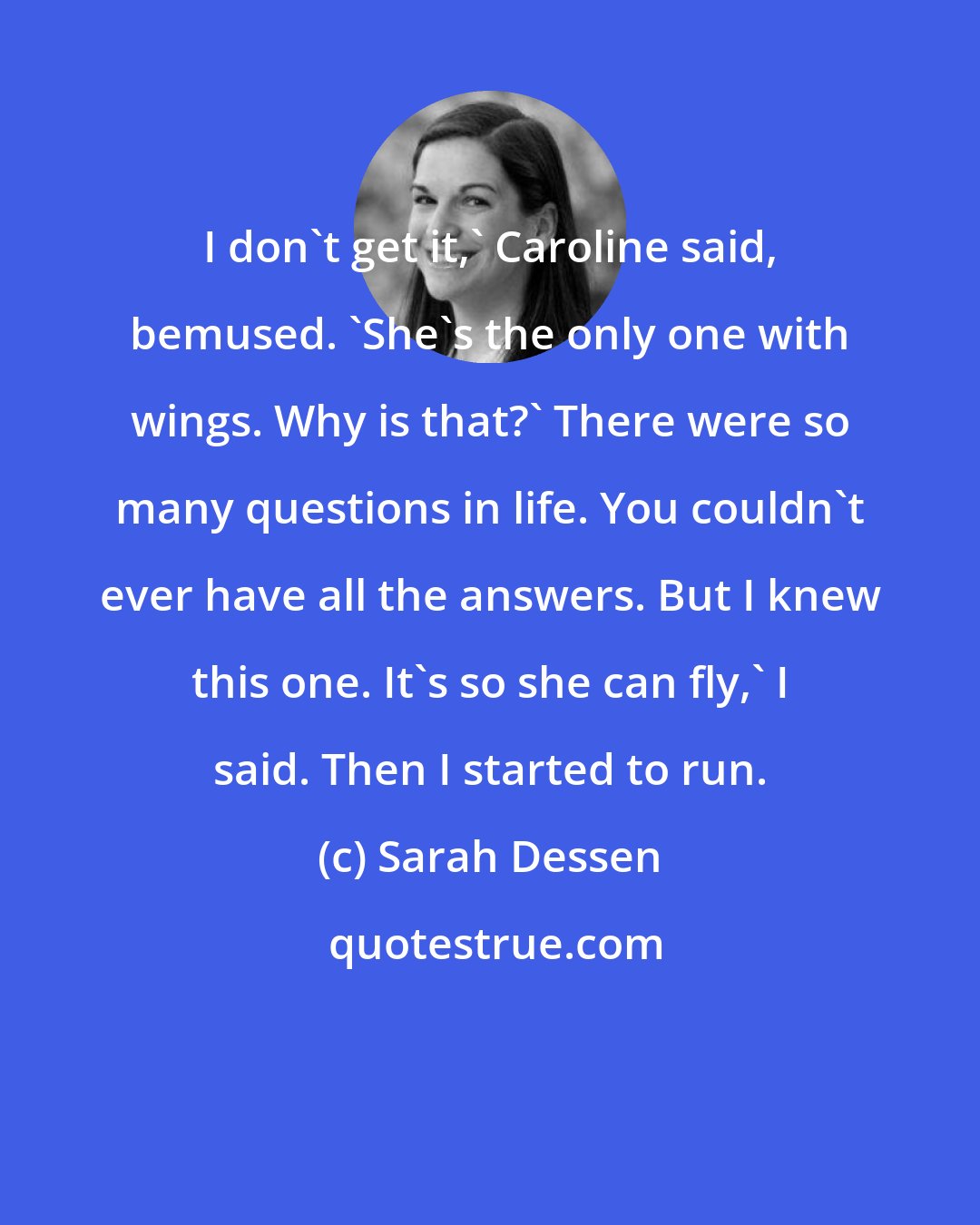 Sarah Dessen: I don't get it,' Caroline said, bemused. 'She's the only one with wings. Why is that?' There were so many questions in life. You couldn't ever have all the answers. But I knew this one. It's so she can fly,' I said. Then I started to run.