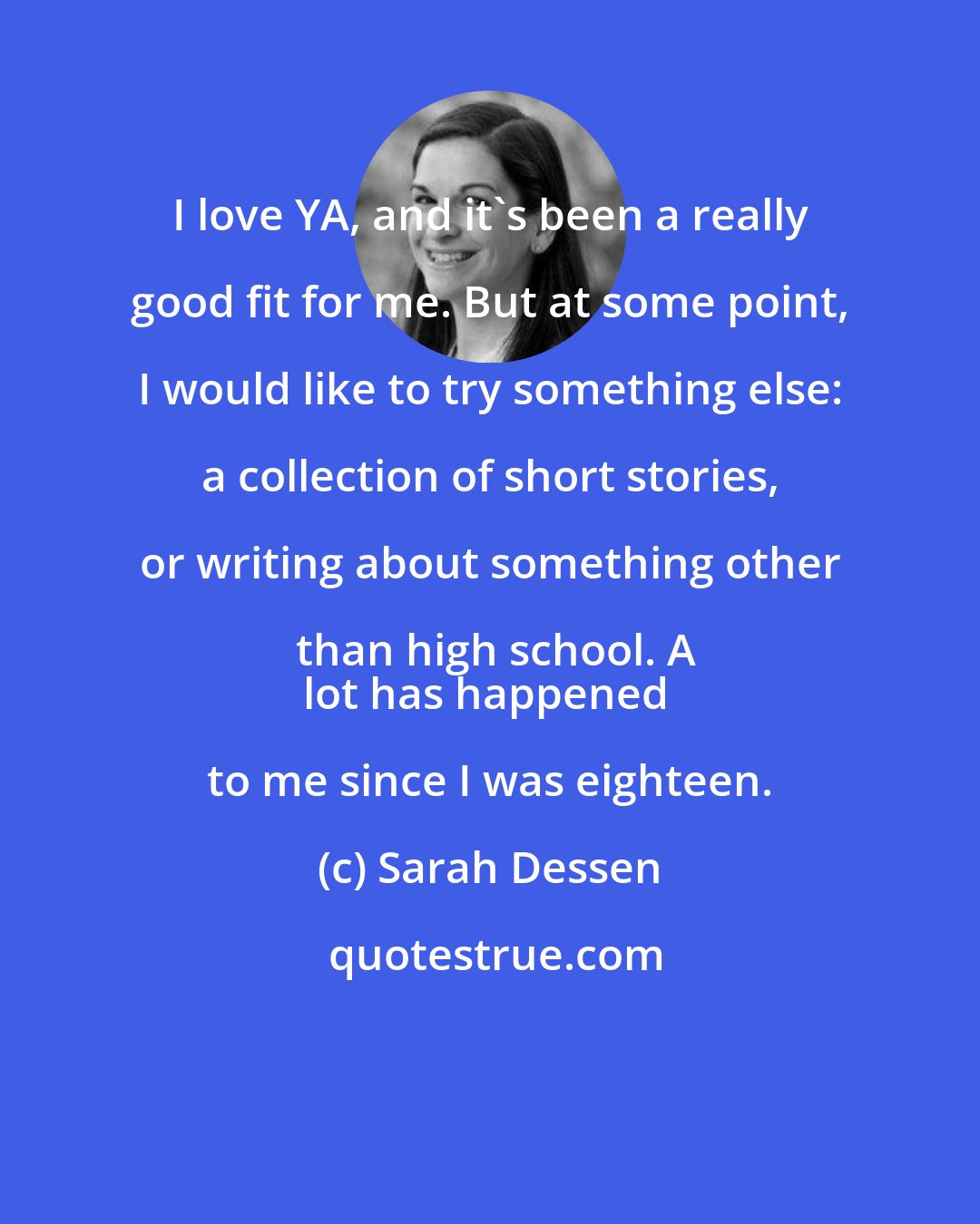 Sarah Dessen: I love YA, and it's been a really good fit for me. But at some point, I would like to try something else: a collection of short stories, or writing about something other than high school. A
lot has happened to me since I was eighteen.