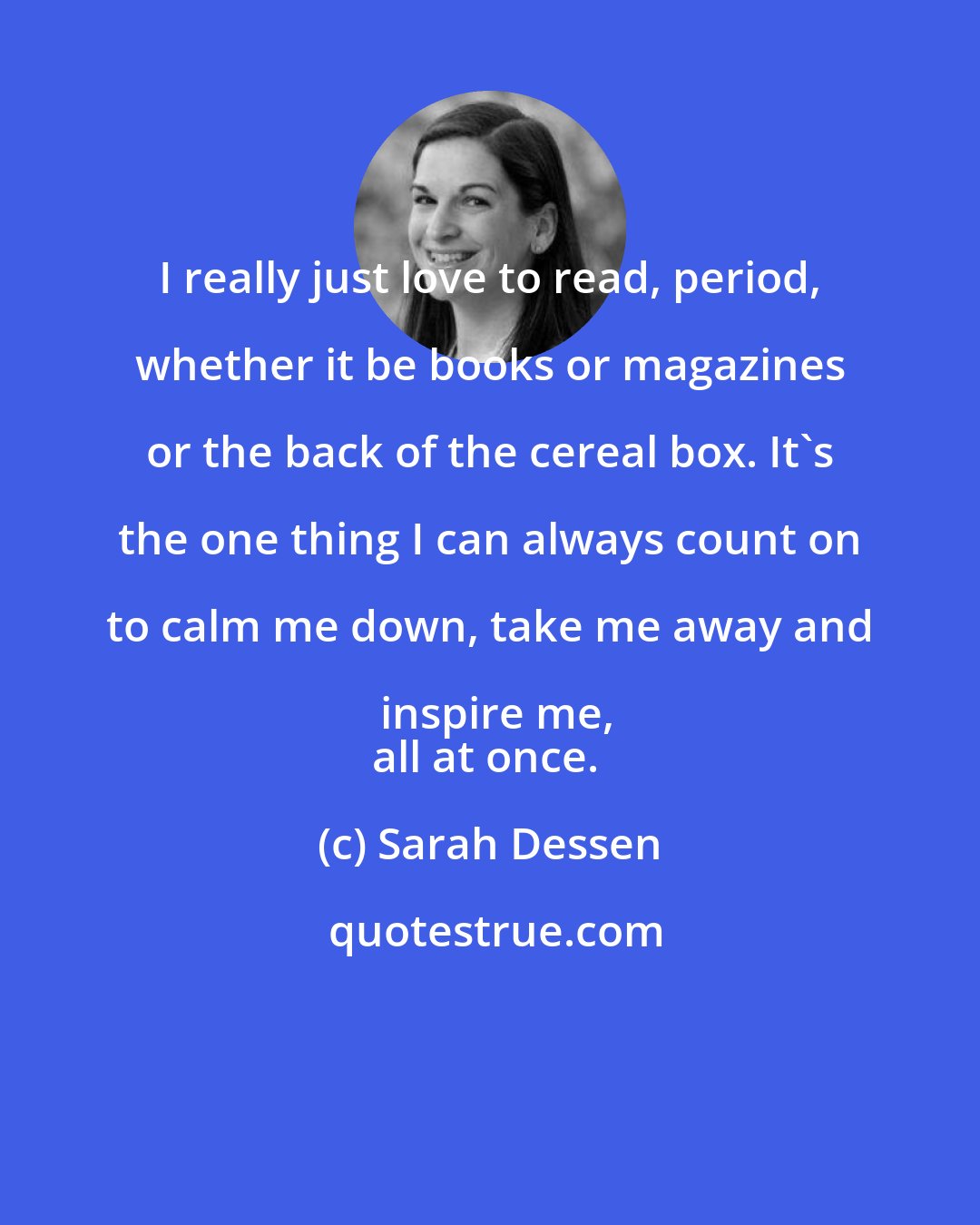 Sarah Dessen: I really just love to read, period, whether it be books or magazines or the back of the cereal box. It's the one thing I can always count on to calm me down, take me away and inspire me,
all at once.
