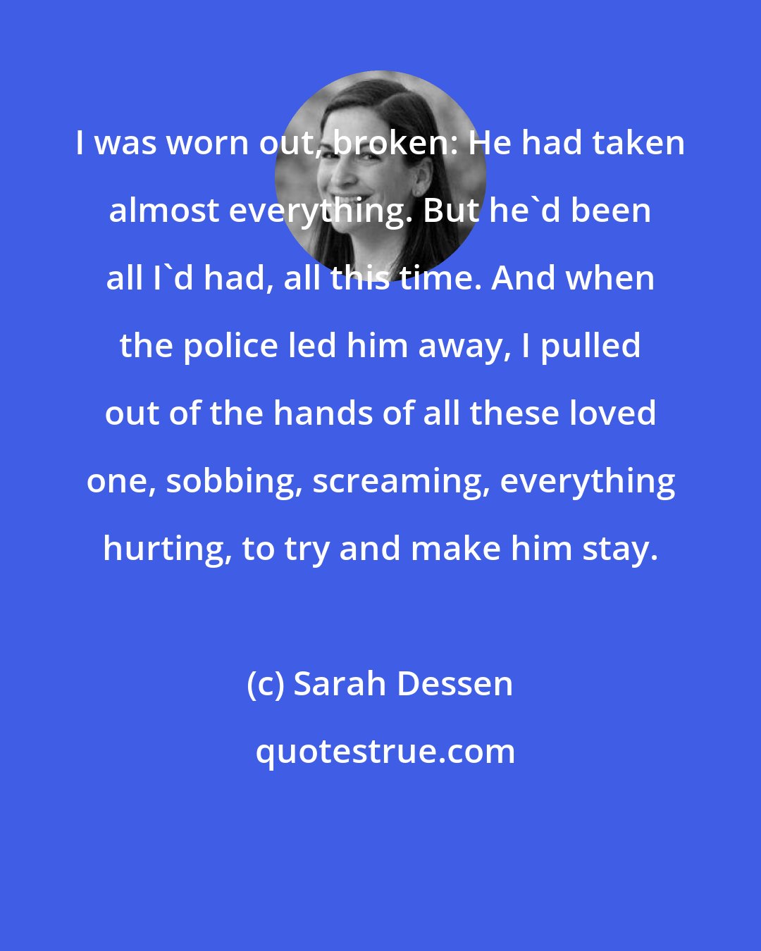 Sarah Dessen: I was worn out, broken: He had taken almost everything. But he'd been all I'd had, all this time. And when the police led him away, I pulled out of the hands of all these loved one, sobbing, screaming, everything hurting, to try and make him stay.