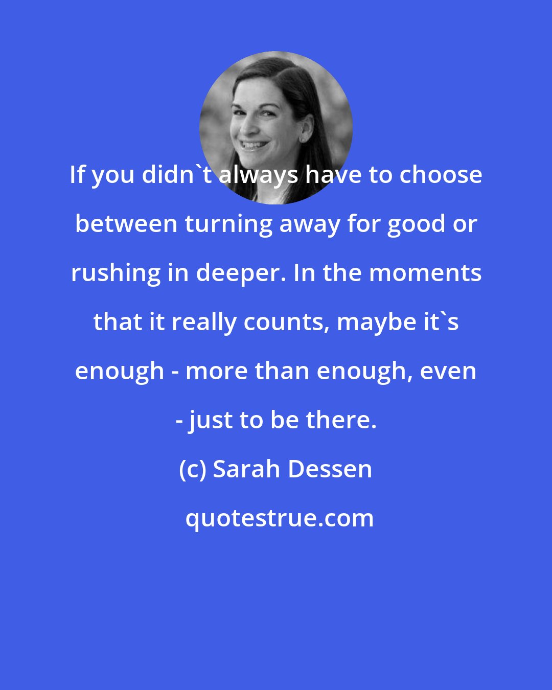 Sarah Dessen: If you didn't always have to choose between turning away for good or rushing in deeper. In the moments that it really counts, maybe it's enough - more than enough, even - just to be there.