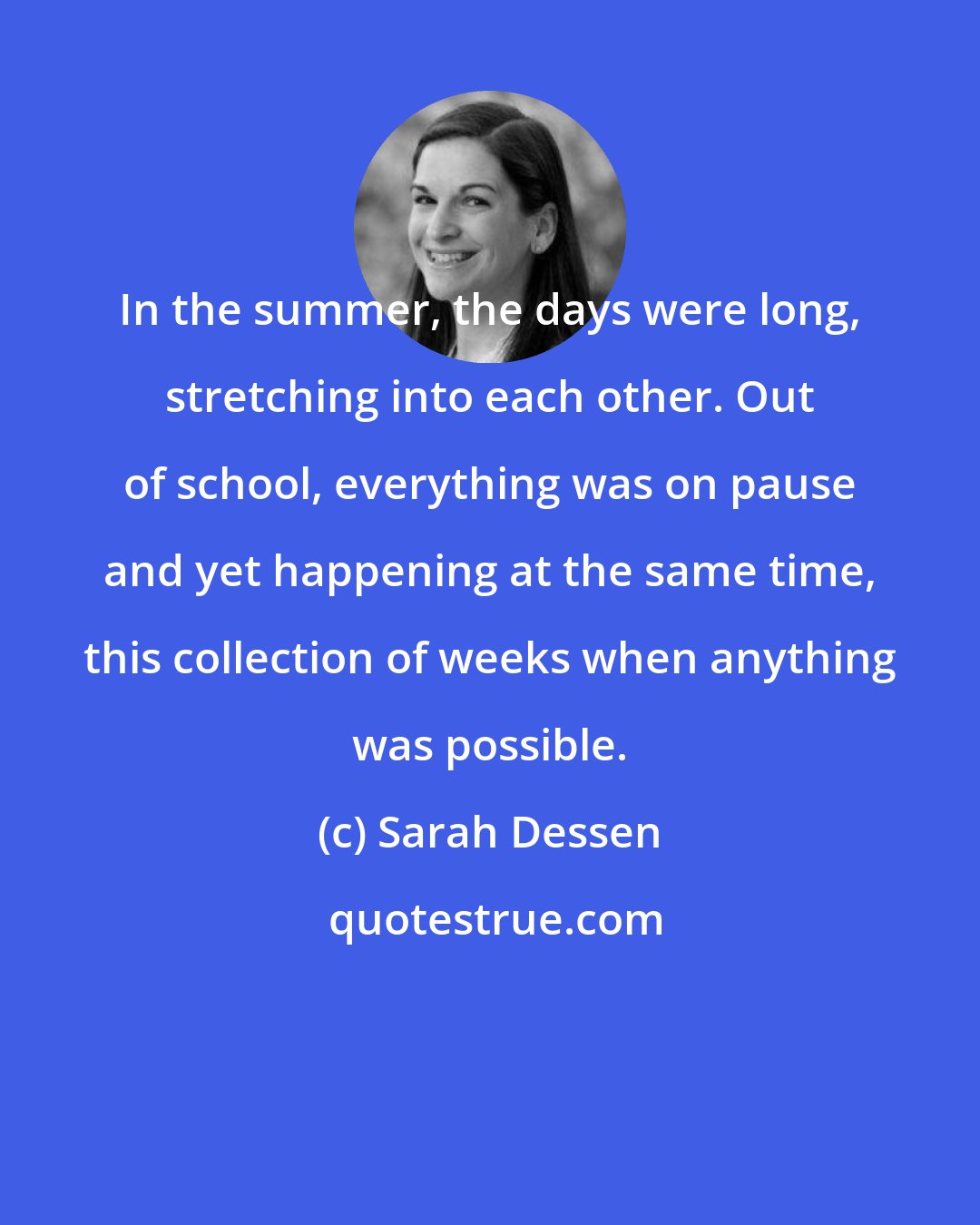 Sarah Dessen: In the summer, the days were long, stretching into each other. Out of school, everything was on pause and yet happening at the same time, this collection of weeks when anything was possible.