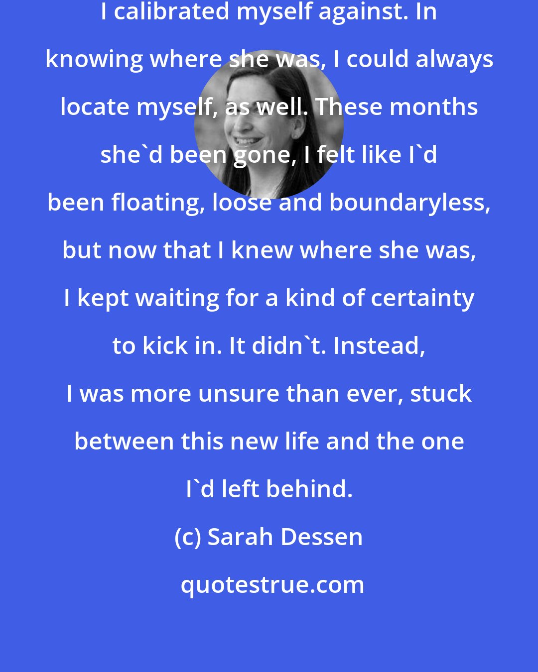 Sarah Dessen: My mother has always been the point I calibrated myself against. In knowing where she was, I could always locate myself, as well. These months she'd been gone, I felt like I'd been floating, loose and boundaryless, but now that I knew where she was, I kept waiting for a kind of certainty to kick in. It didn't. Instead, I was more unsure than ever, stuck between this new life and the one I'd left behind.