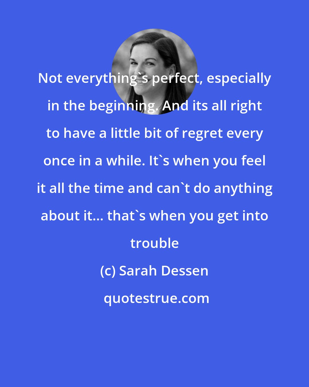 Sarah Dessen: Not everything's perfect, especially in the beginning. And its all right to have a little bit of regret every once in a while. It's when you feel it all the time and can't do anything about it... that's when you get into trouble