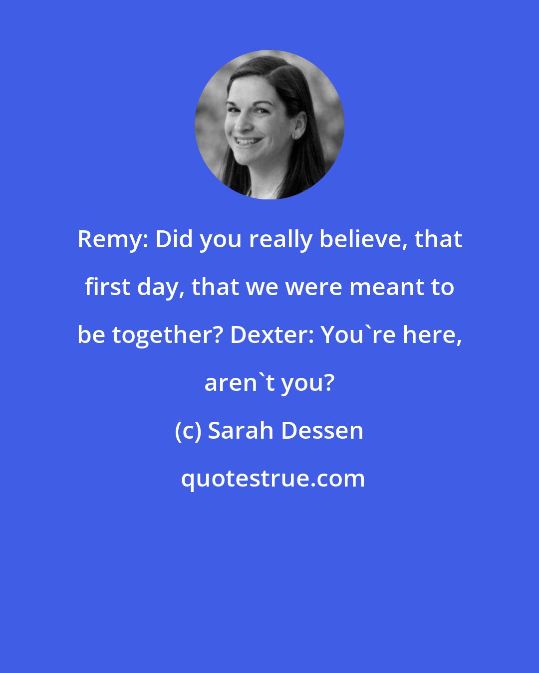 Sarah Dessen: Remy: Did you really believe, that first day, that we were meant to be together? Dexter: You're here, aren't you?