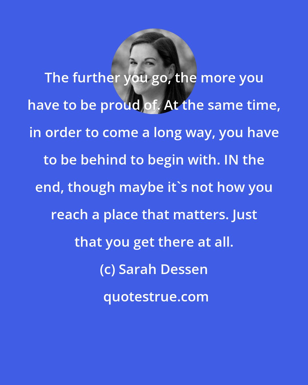 Sarah Dessen: The further you go, the more you have to be proud of. At the same time, in order to come a long way, you have to be behind to begin with. IN the end, though maybe it's not how you reach a place that matters. Just that you get there at all.