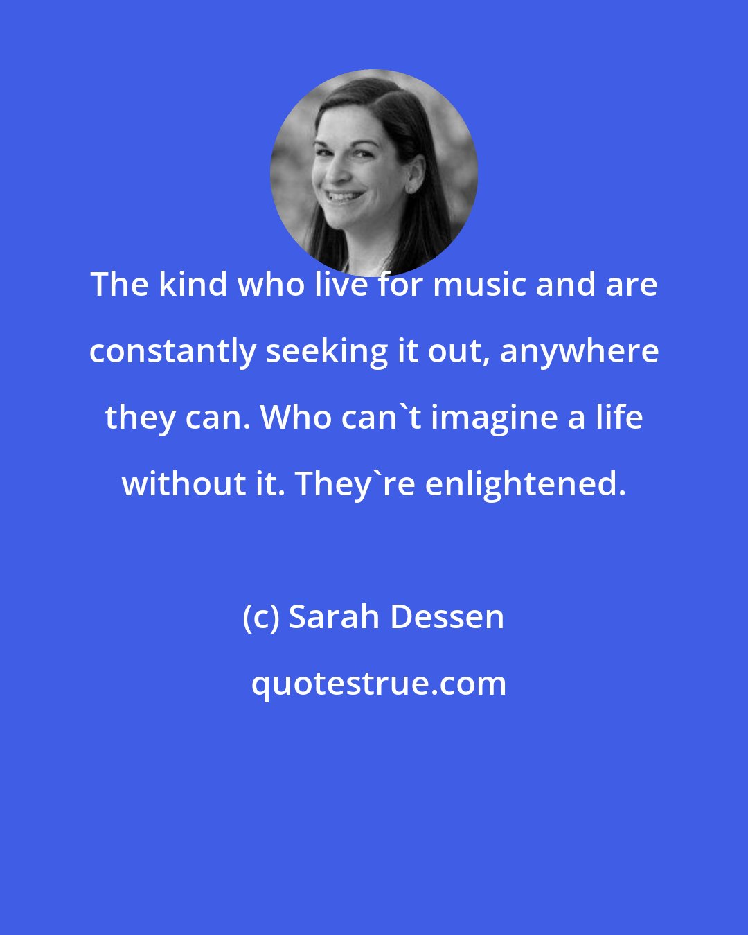 Sarah Dessen: The kind who live for music and are constantly seeking it out, anywhere they can. Who can't imagine a life without it. They're enlightened.