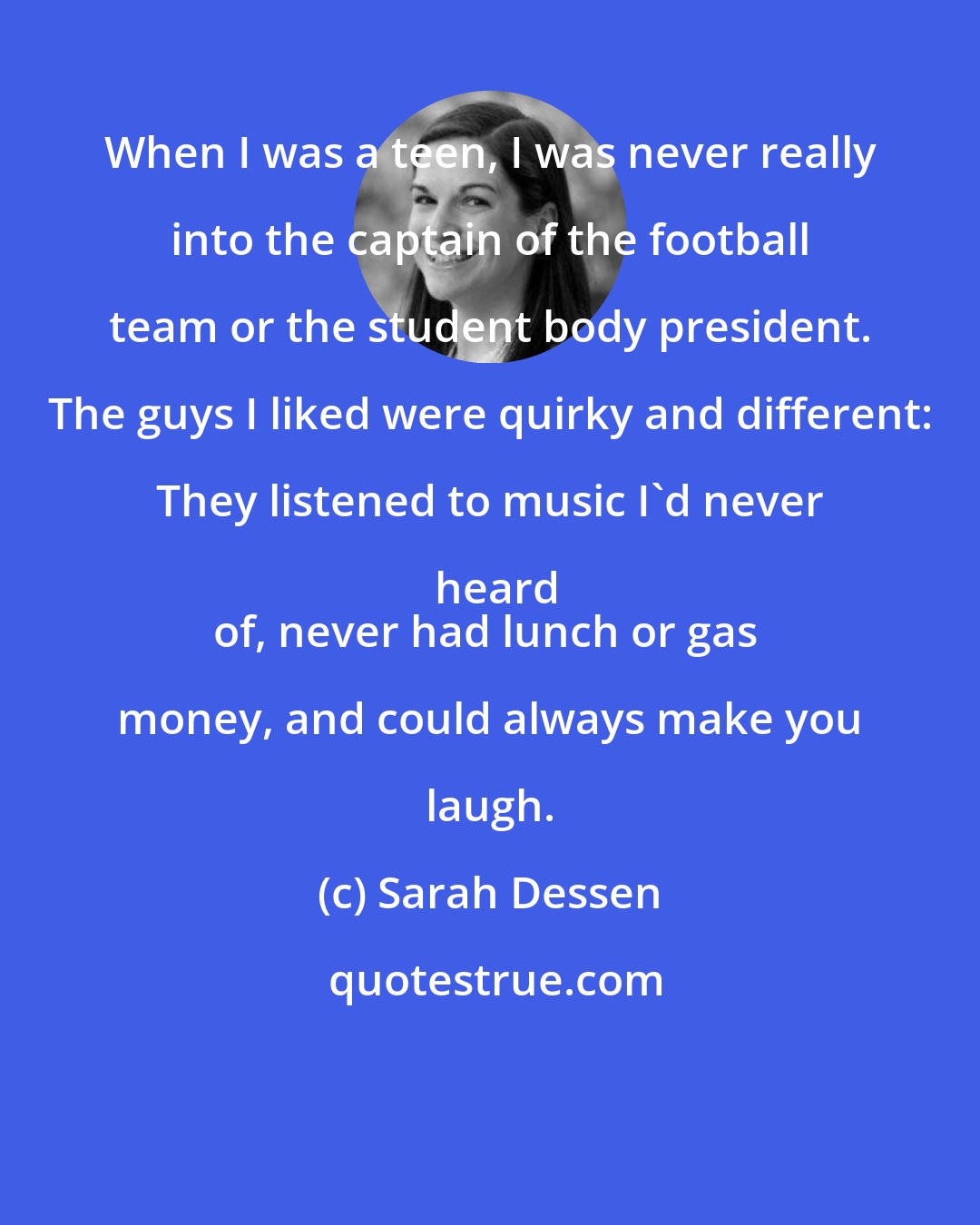 Sarah Dessen: When I was a teen, I was never really into the captain of the football team or the student body president. The guys I liked were quirky and different: They listened to music I'd never heard
of, never had lunch or gas money, and could always make you laugh.