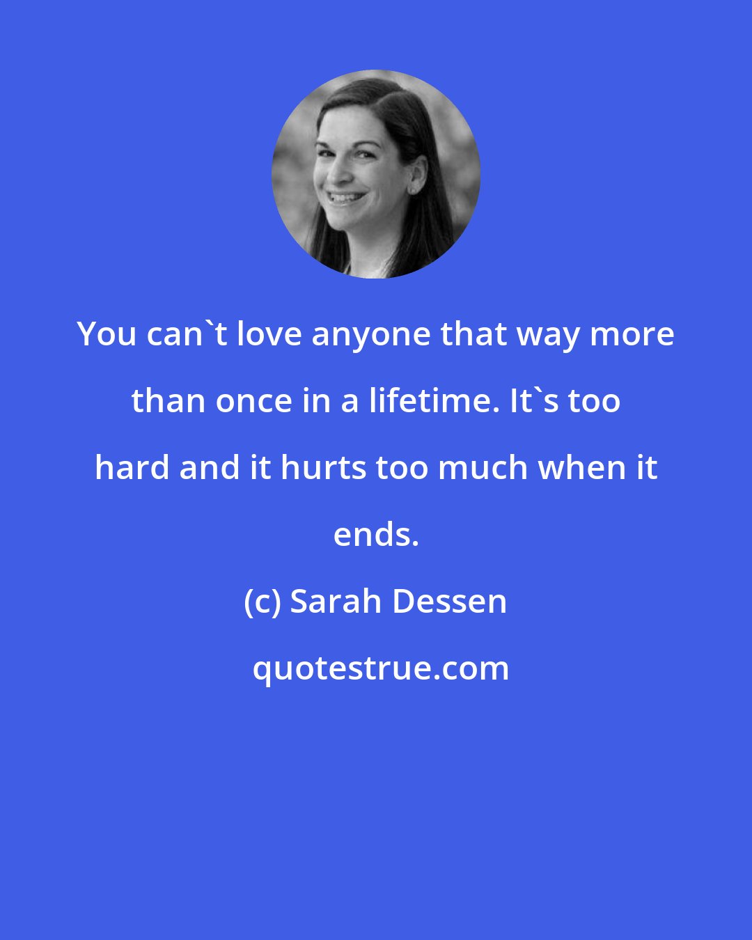 Sarah Dessen: You can't love anyone that way more than once in a lifetime. It's too hard and it hurts too much when it ends.