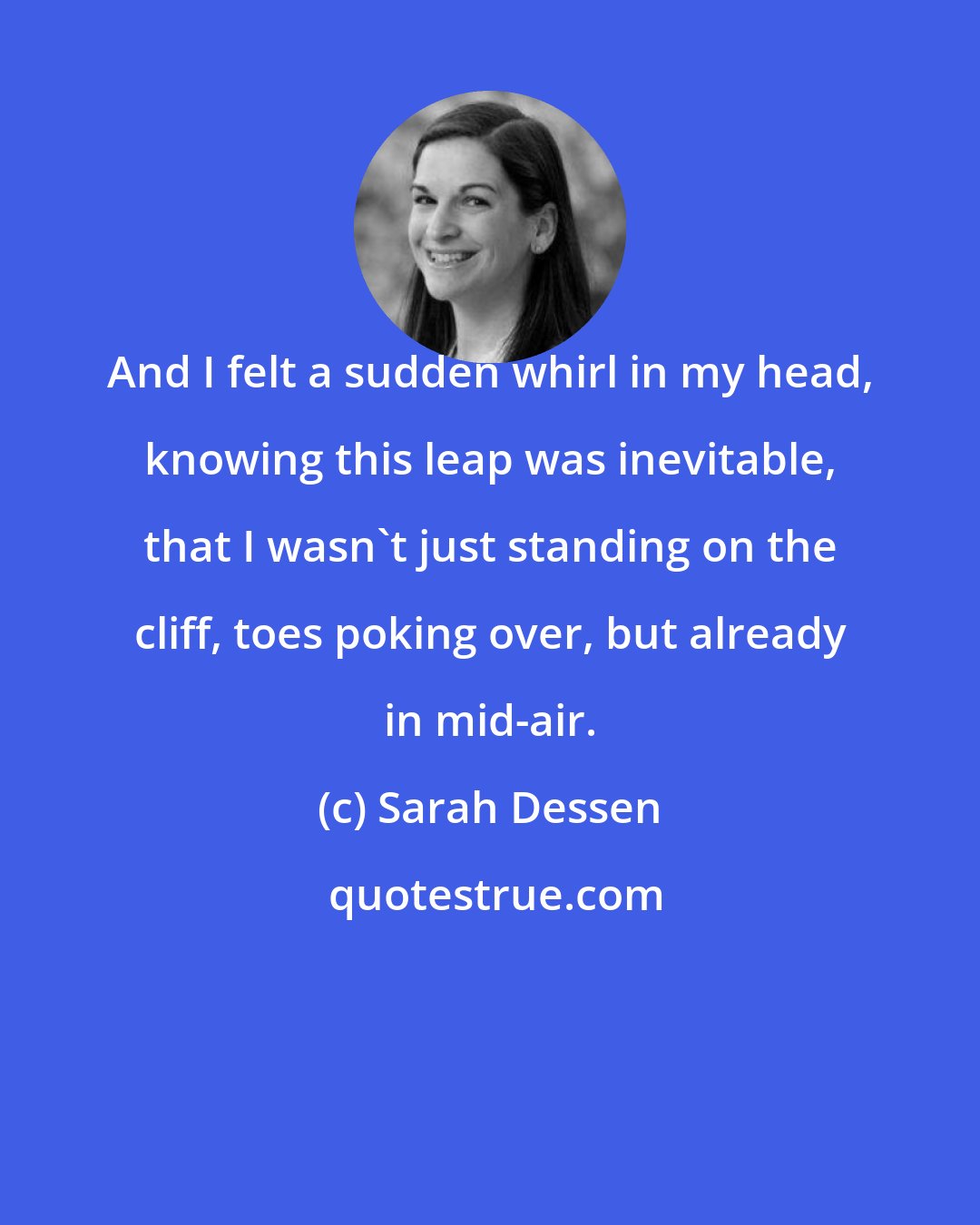 Sarah Dessen: And I felt a sudden whirl in my head, knowing this leap was inevitable, that I wasn't just standing on the cliff, toes poking over, but already in mid-air.