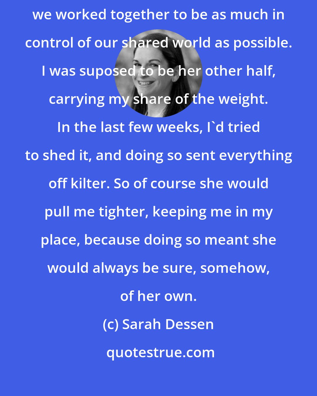 Sarah Dessen: But she wouldn't. I knew that already. My mother and I had an understanding: we worked together to be as much in control of our shared world as possible. I was suposed to be her other half, carrying my share of the weight. In the last few weeks, I'd tried to shed it, and doing so sent everything off kilter. So of course she would pull me tighter, keeping me in my place, because doing so meant she would always be sure, somehow, of her own.