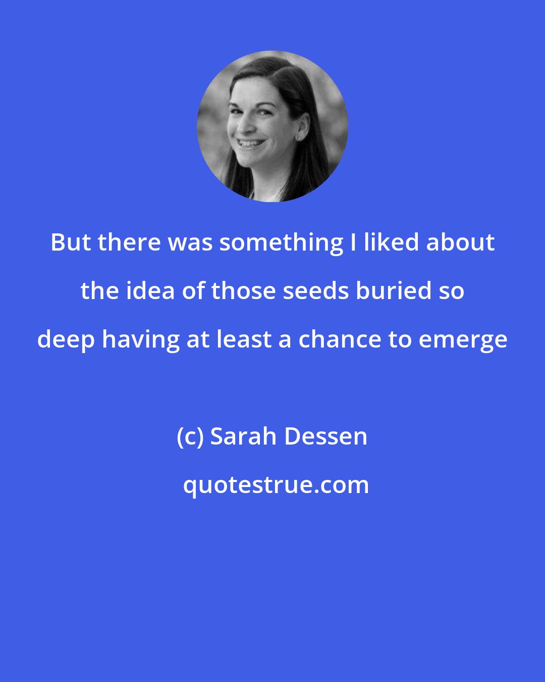 Sarah Dessen: But there was something I liked about the idea of those seeds buried so deep having at least a chance to emerge