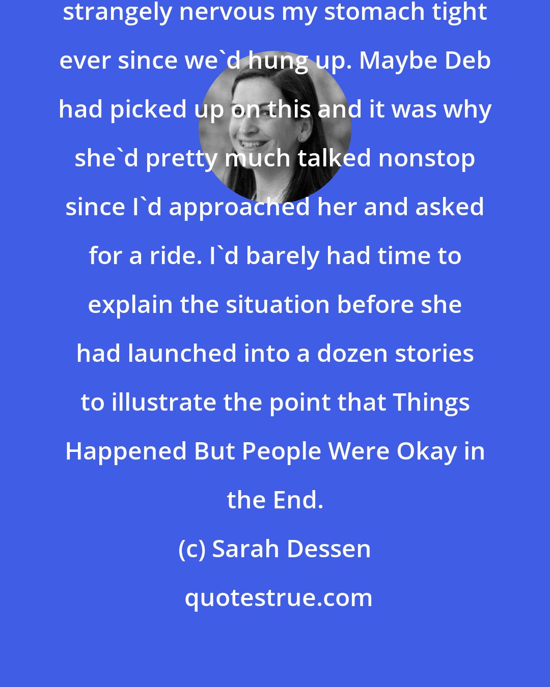 Sarah Dessen: Despite my dad's assurances I was strangely nervous my stomach tight ever since we'd hung up. Maybe Deb had picked up on this and it was why she'd pretty much talked nonstop since I'd approached her and asked for a ride. I'd barely had time to explain the situation before she had launched into a dozen stories to illustrate the point that Things Happened But People Were Okay in the End.