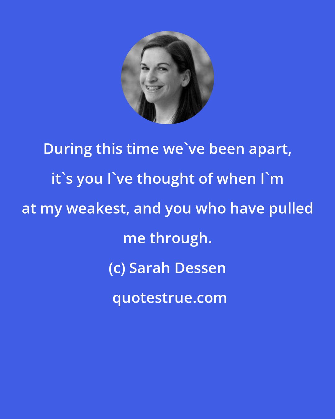 Sarah Dessen: During this time we've been apart, it's you I've thought of when I'm at my weakest, and you who have pulled me through.