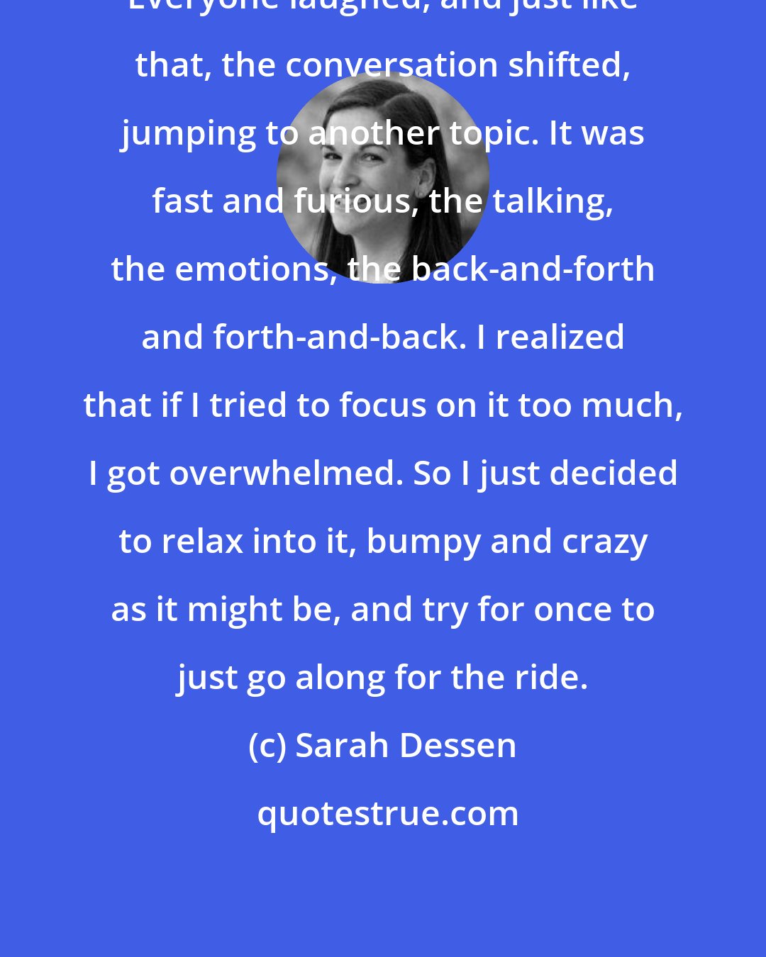 Sarah Dessen: Everyone laughed, and just like that, the conversation shifted, jumping to another topic. It was fast and furious, the talking, the emotions, the back-and-forth and forth-and-back. I realized that if I tried to focus on it too much, I got overwhelmed. So I just decided to relax into it, bumpy and crazy as it might be, and try for once to just go along for the ride.