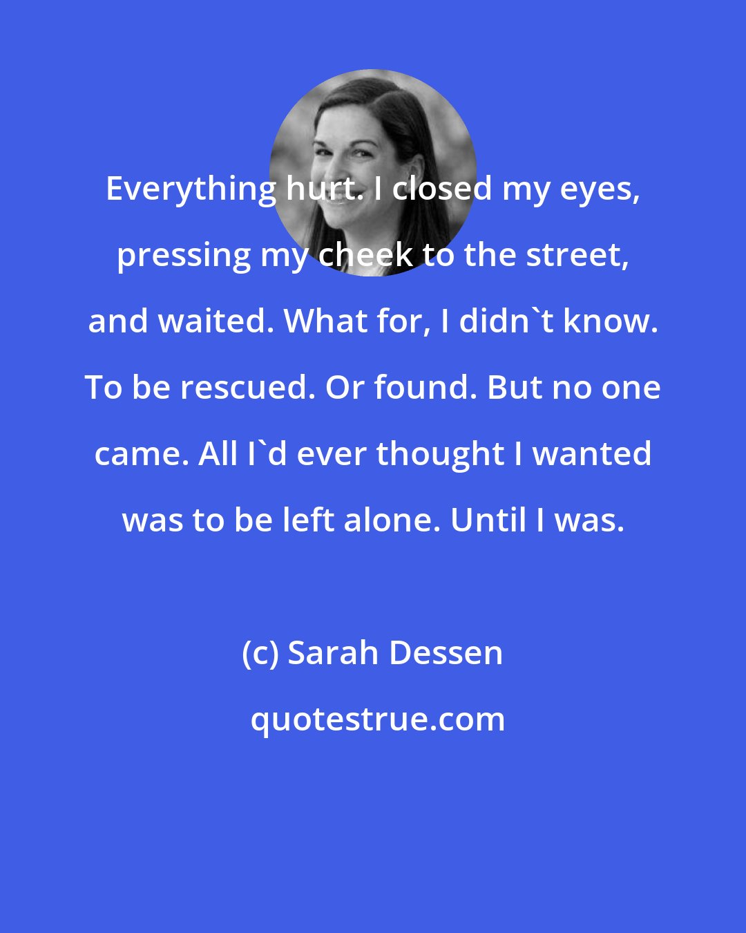 Sarah Dessen: Everything hurt. I closed my eyes, pressing my cheek to the street, and waited. What for, I didn't know. To be rescued. Or found. But no one came. All I'd ever thought I wanted was to be left alone. Until I was.