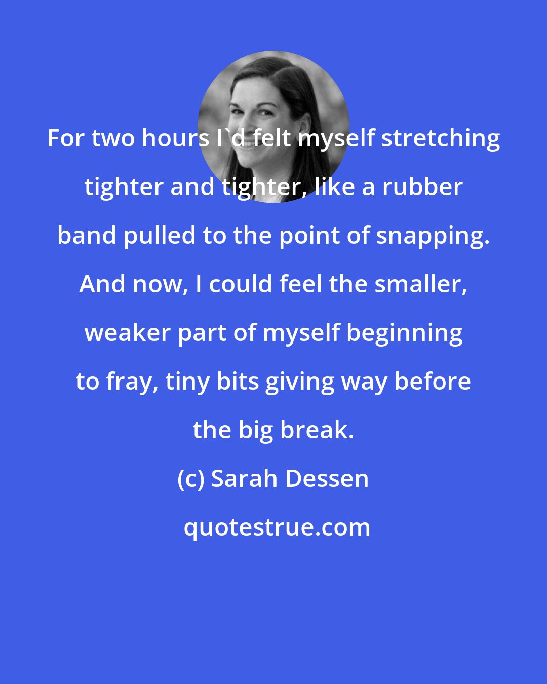 Sarah Dessen: For two hours I'd felt myself stretching tighter and tighter, like a rubber band pulled to the point of snapping. And now, I could feel the smaller, weaker part of myself beginning to fray, tiny bits giving way before the big break.