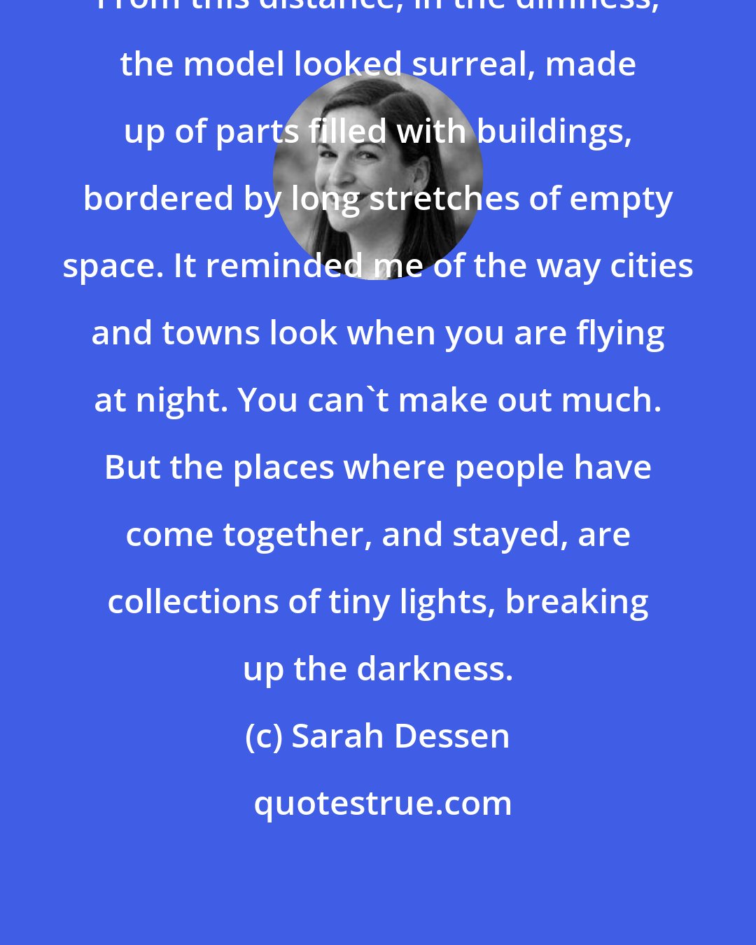 Sarah Dessen: From this distance, in the dimness, the model looked surreal, made up of parts filled with buildings, bordered by long stretches of empty space. It reminded me of the way cities and towns look when you are flying at night. You can't make out much. But the places where people have come together, and stayed, are collections of tiny lights, breaking up the darkness.