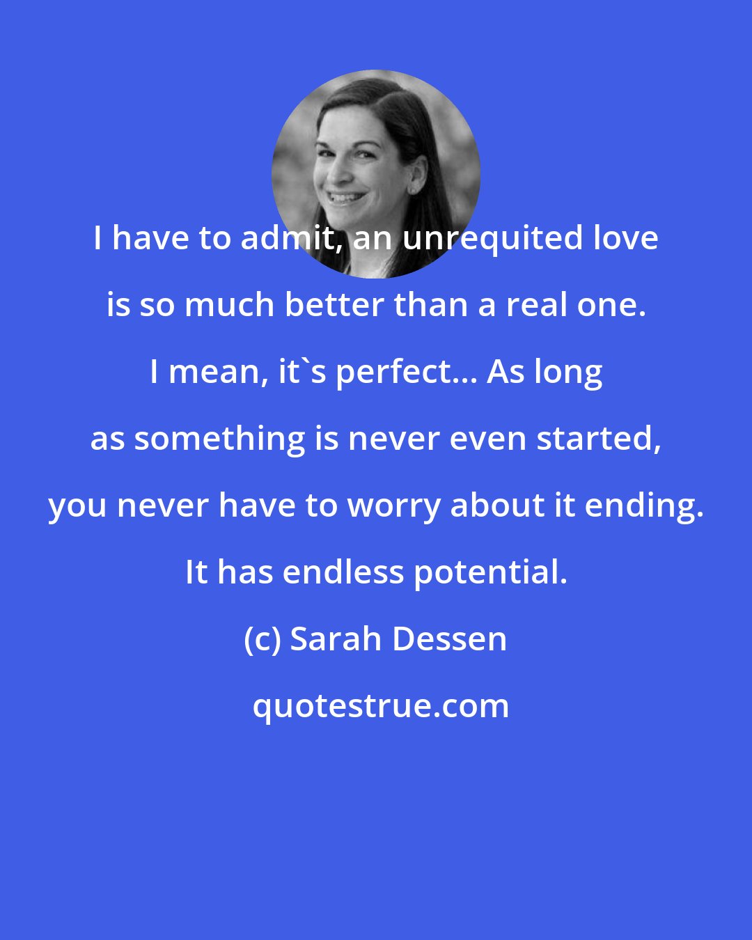 Sarah Dessen: I have to admit, an unrequited love is so much better than a real one. I mean, it's perfect... As long as something is never even started, you never have to worry about it ending. It has endless potential.