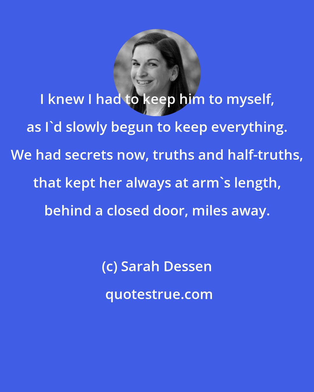 Sarah Dessen: I knew I had to keep him to myself, as I'd slowly begun to keep everything. We had secrets now, truths and half-truths, that kept her always at arm's length, behind a closed door, miles away.