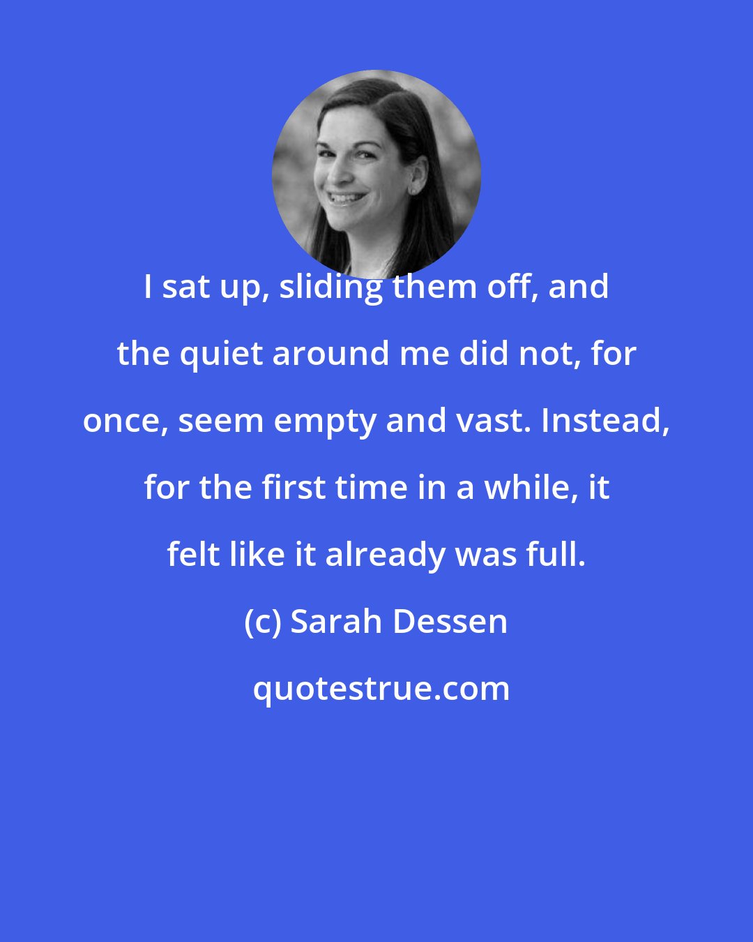 Sarah Dessen: I sat up, sliding them off, and the quiet around me did not, for once, seem empty and vast. Instead, for the first time in a while, it felt like it already was full.