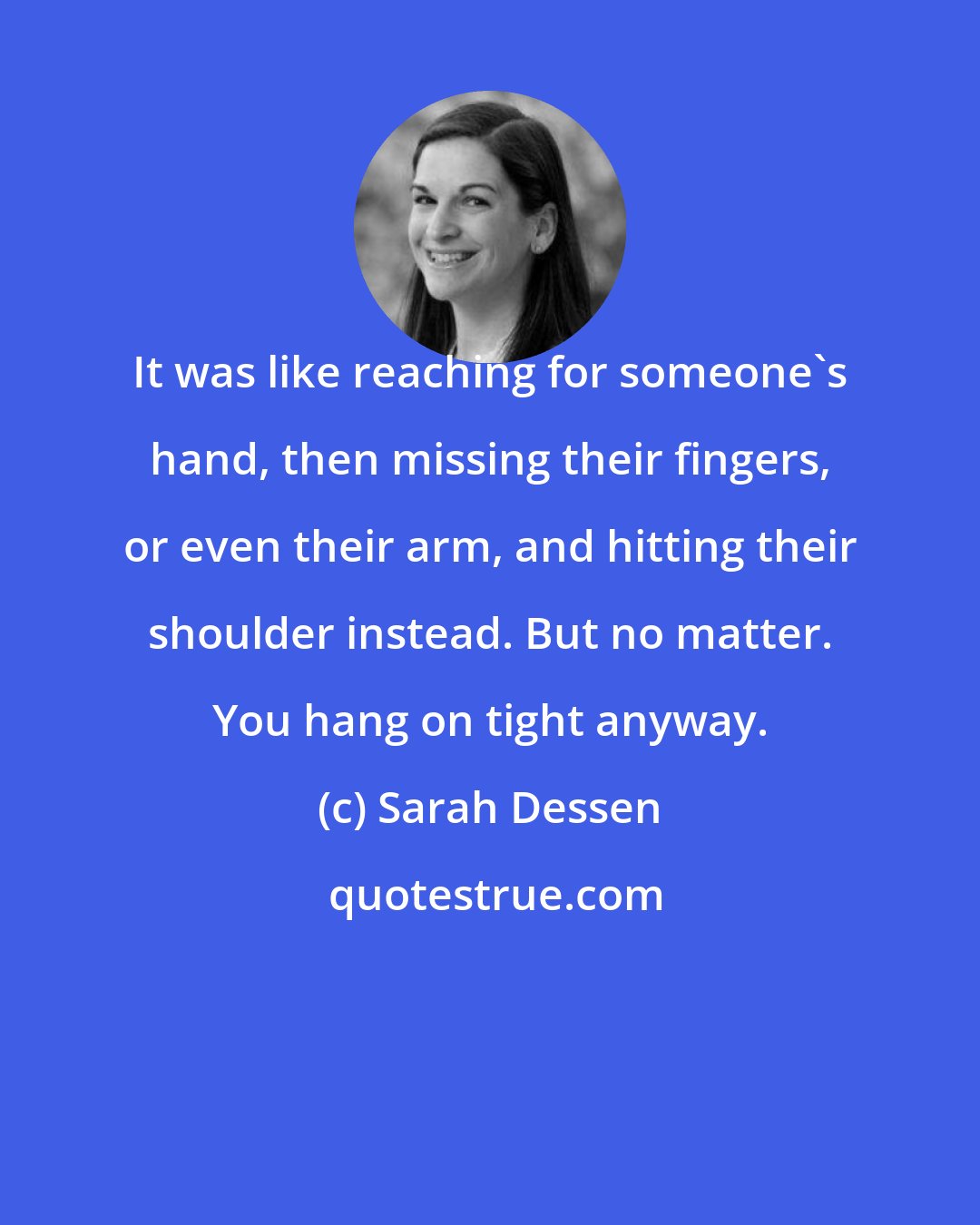 Sarah Dessen: It was like reaching for someone's hand, then missing their fingers, or even their arm, and hitting their shoulder instead. But no matter. You hang on tight anyway.