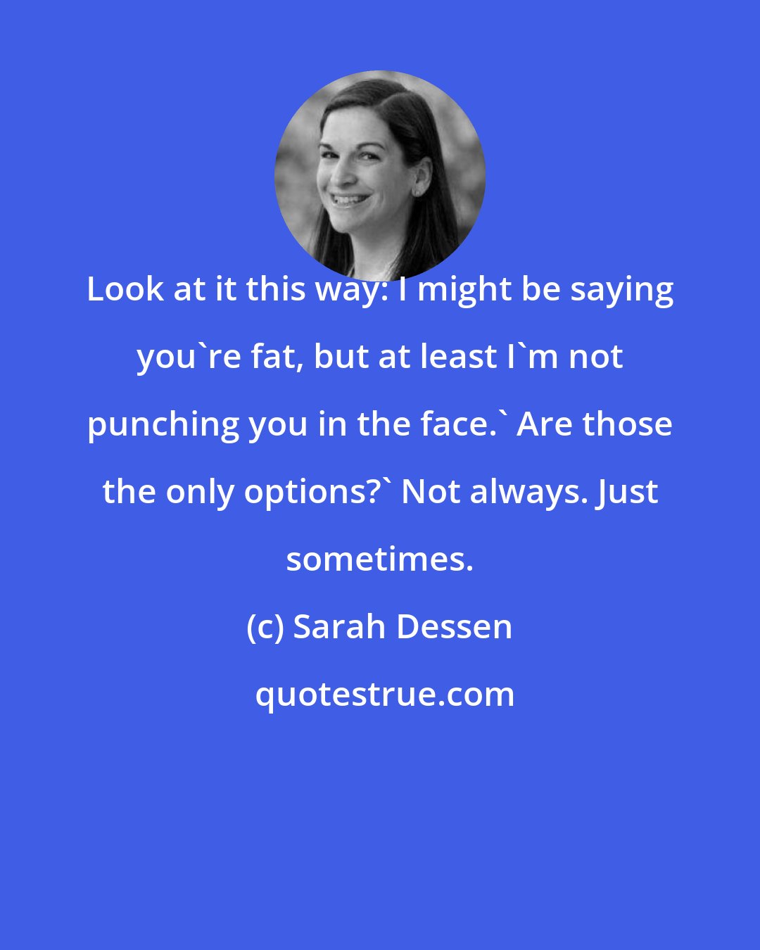 Sarah Dessen: Look at it this way: I might be saying you're fat, but at least I'm not punching you in the face.' Are those the only options?' Not always. Just sometimes.