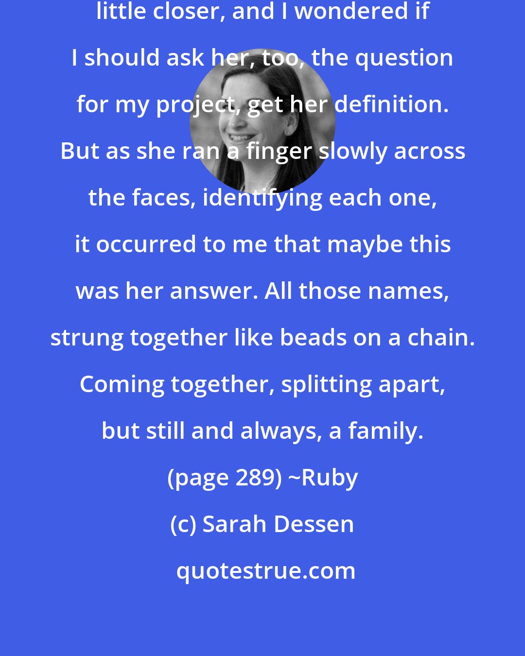 Sarah Dessen: She smiled, pulling the photo a little closer, and I wondered if I should ask her, too, the question for my project, get her definition. But as she ran a finger slowly across the faces, identifying each one, it occurred to me that maybe this was her answer. All those names, strung together like beads on a chain. Coming together, splitting apart, but still and always, a family. (page 289) ~Ruby