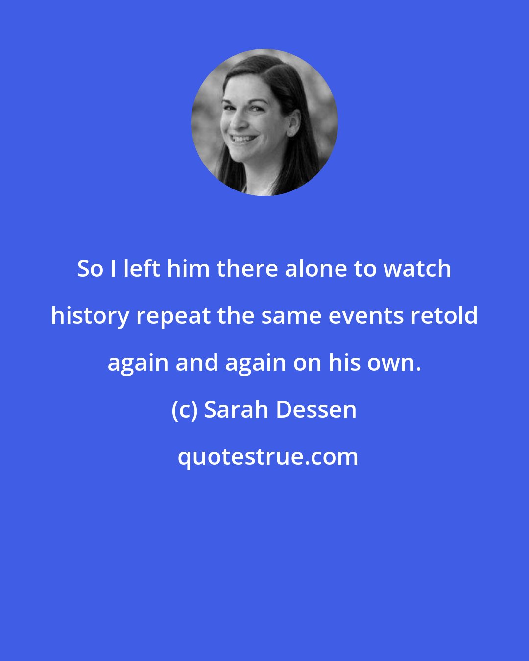 Sarah Dessen: So I left him there alone to watch history repeat the same events retold again and again on his own.