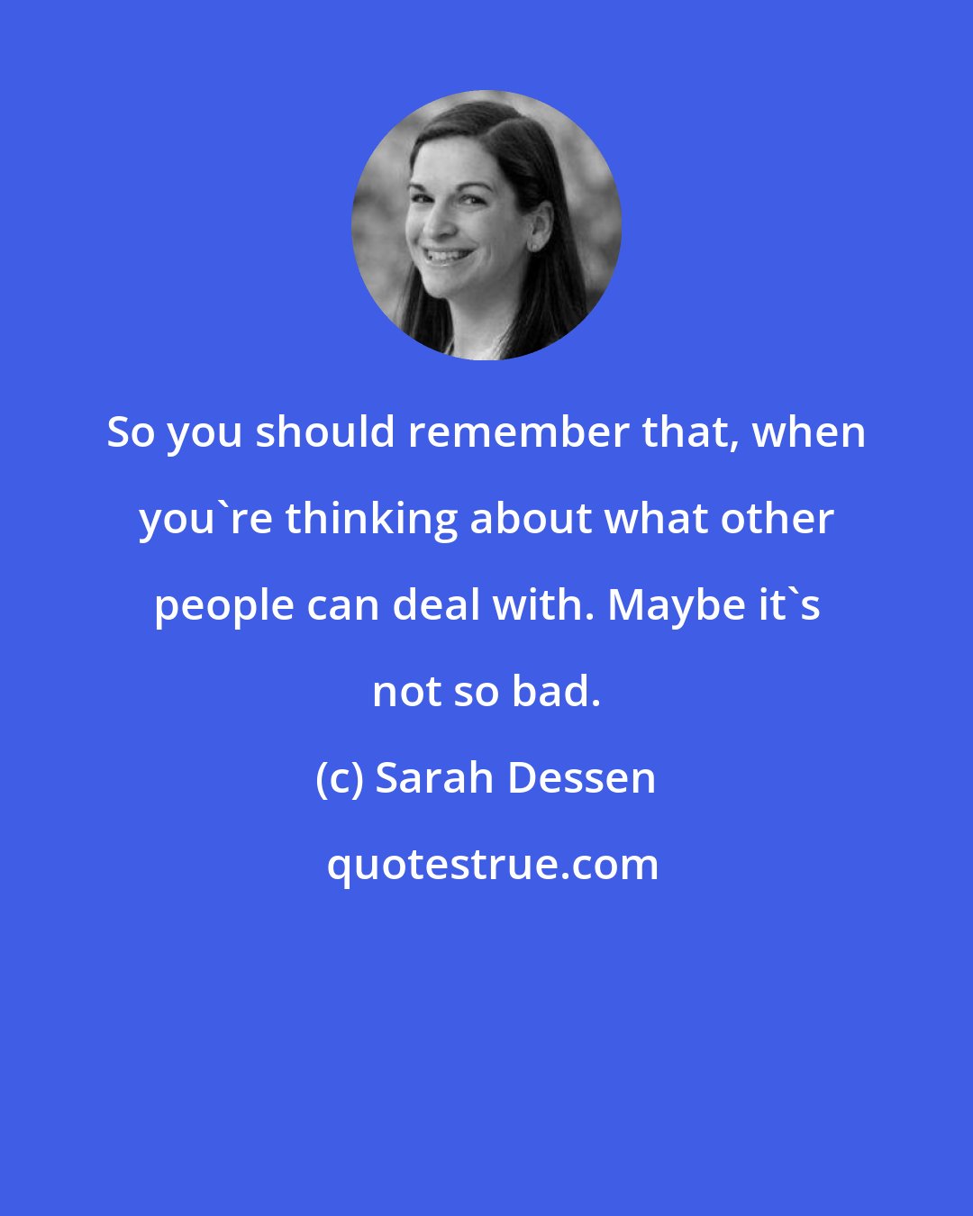 Sarah Dessen: So you should remember that, when you're thinking about what other people can deal with. Maybe it's not so bad.