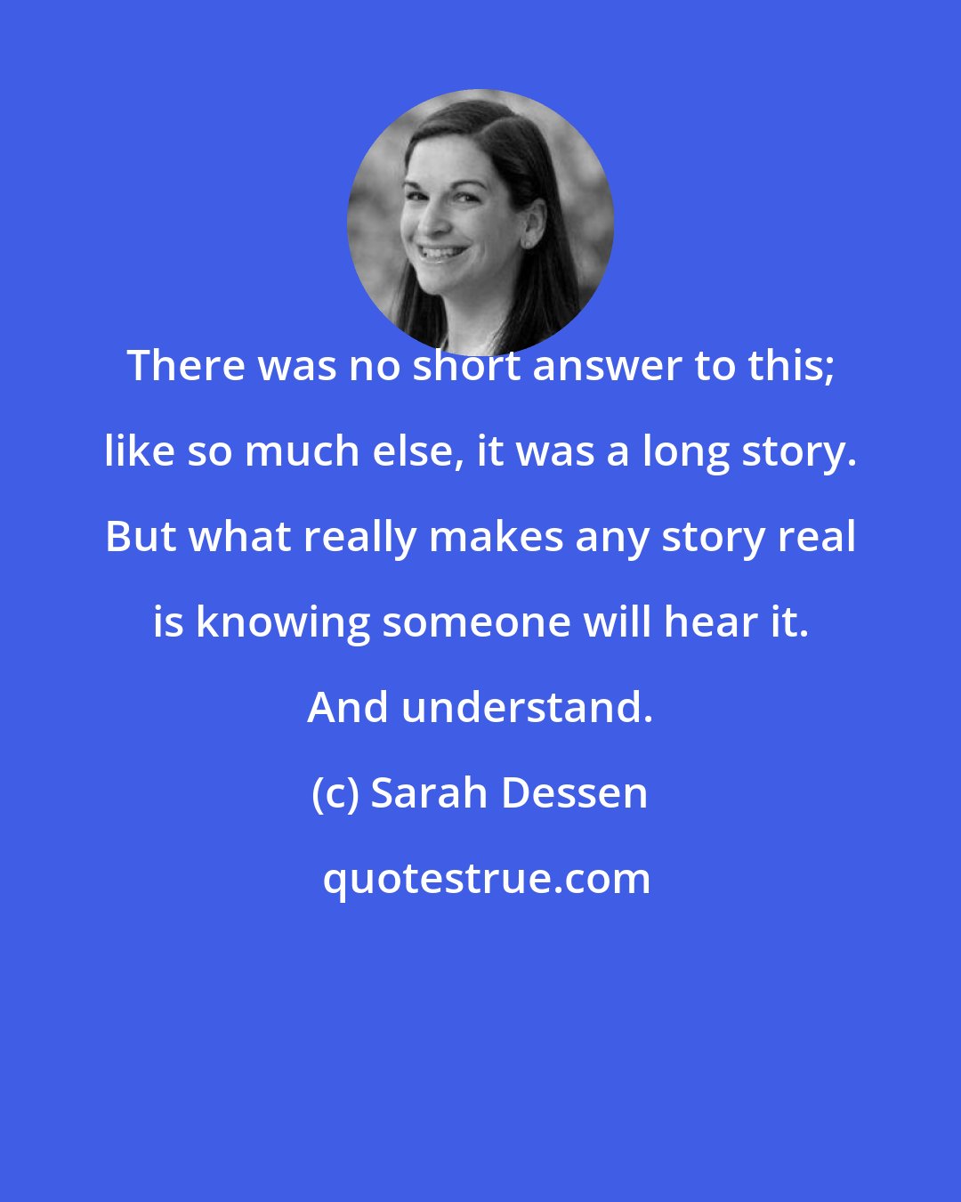 Sarah Dessen: There was no short answer to this; like so much else, it was a long story. But what really makes any story real is knowing someone will hear it. And understand.