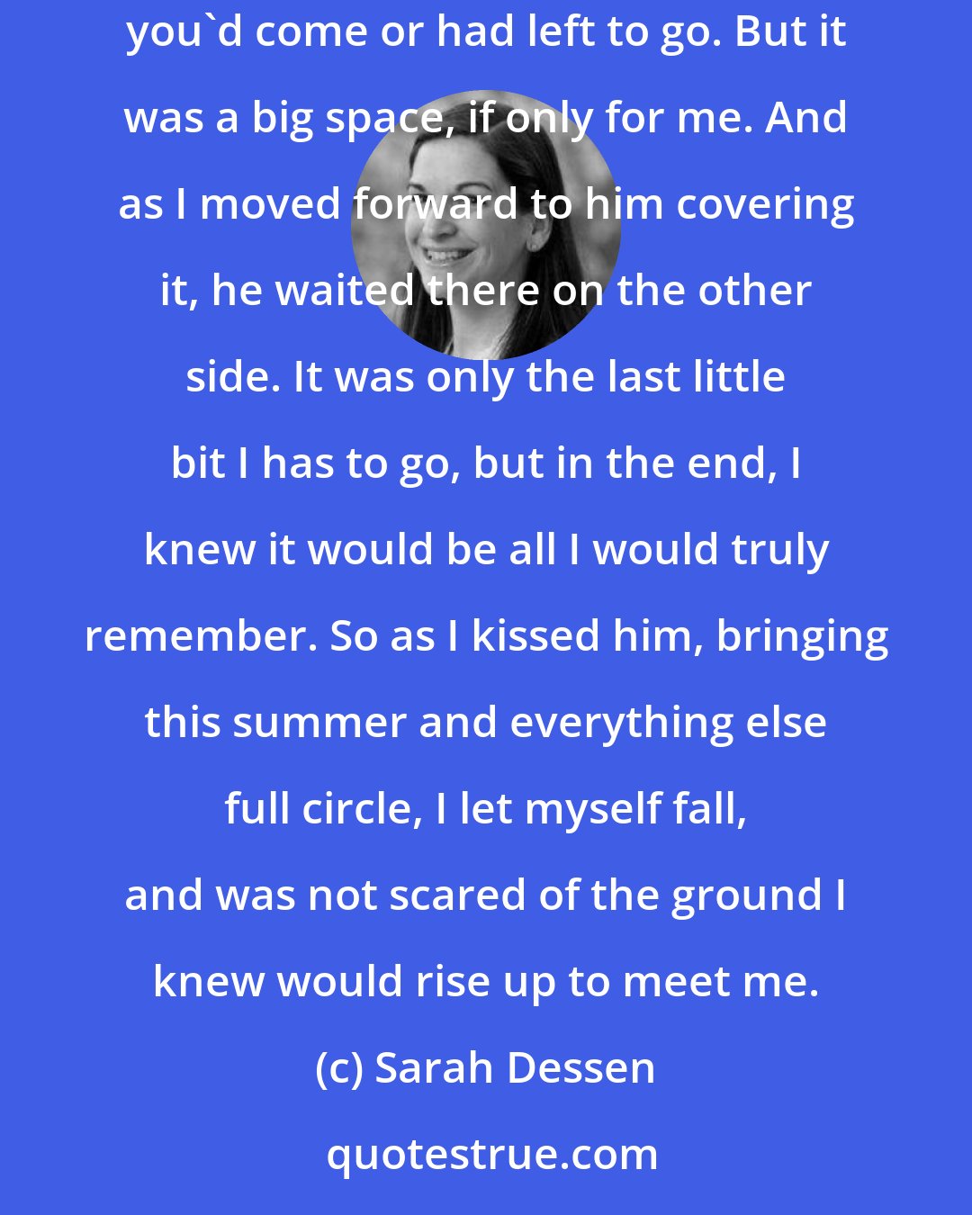 Sarah Dessen: There was only so much space between us, not even a real distance if measured in miles or feet or even inches, all the things that told you how far you'd come or had left to go. But it was a big space, if only for me. And as I moved forward to him covering it, he waited there on the other side. It was only the last little bit I has to go, but in the end, I knew it would be all I would truly remember. So as I kissed him, bringing this summer and everything else full circle, I let myself fall, and was not scared of the ground I knew would rise up to meet me.