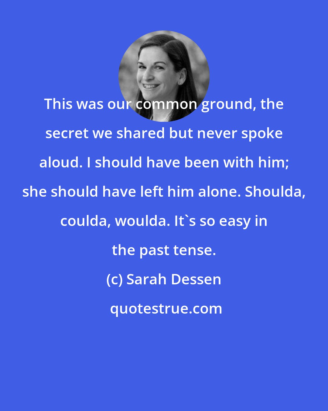 Sarah Dessen: This was our common ground, the secret we shared but never spoke aloud. I should have been with him; she should have left him alone. Shoulda, coulda, woulda. It's so easy in the past tense.