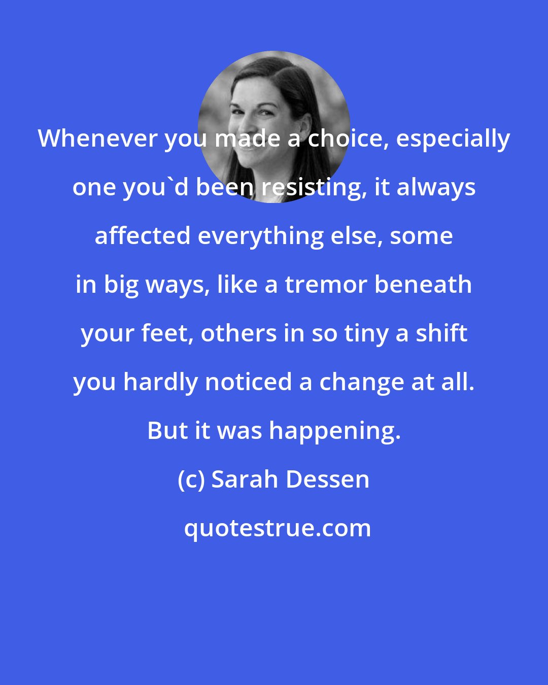 Sarah Dessen: Whenever you made a choice, especially one you'd been resisting, it always affected everything else, some in big ways, like a tremor beneath your feet, others in so tiny a shift you hardly noticed a change at all. But it was happening.