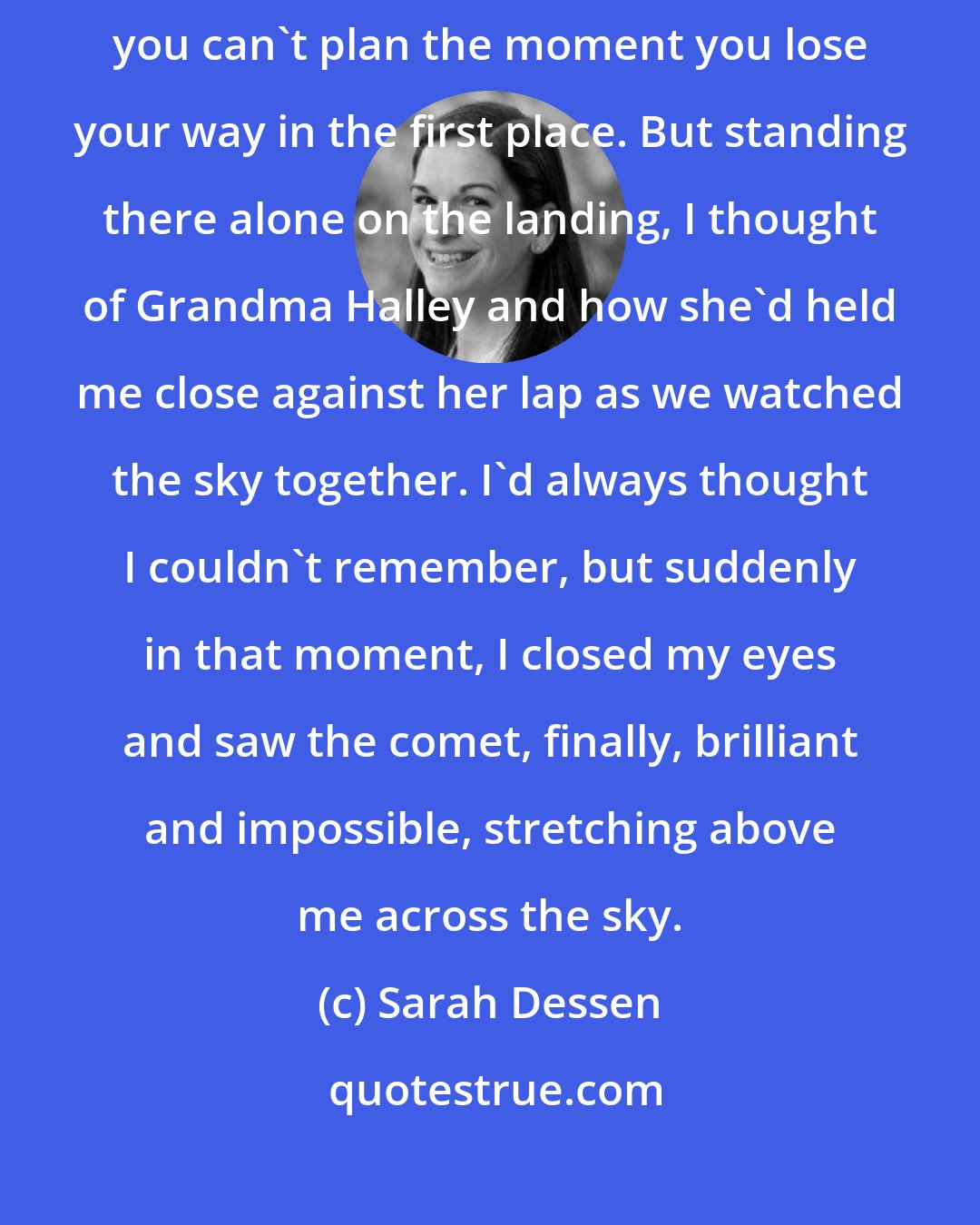 Sarah Dessen: You can't just plan a moment when things get back on track, just as you can't plan the moment you lose your way in the first place. But standing there alone on the landing, I thought of Grandma Halley and how she'd held me close against her lap as we watched the sky together. I'd always thought I couldn't remember, but suddenly in that moment, I closed my eyes and saw the comet, finally, brilliant and impossible, stretching above me across the sky.