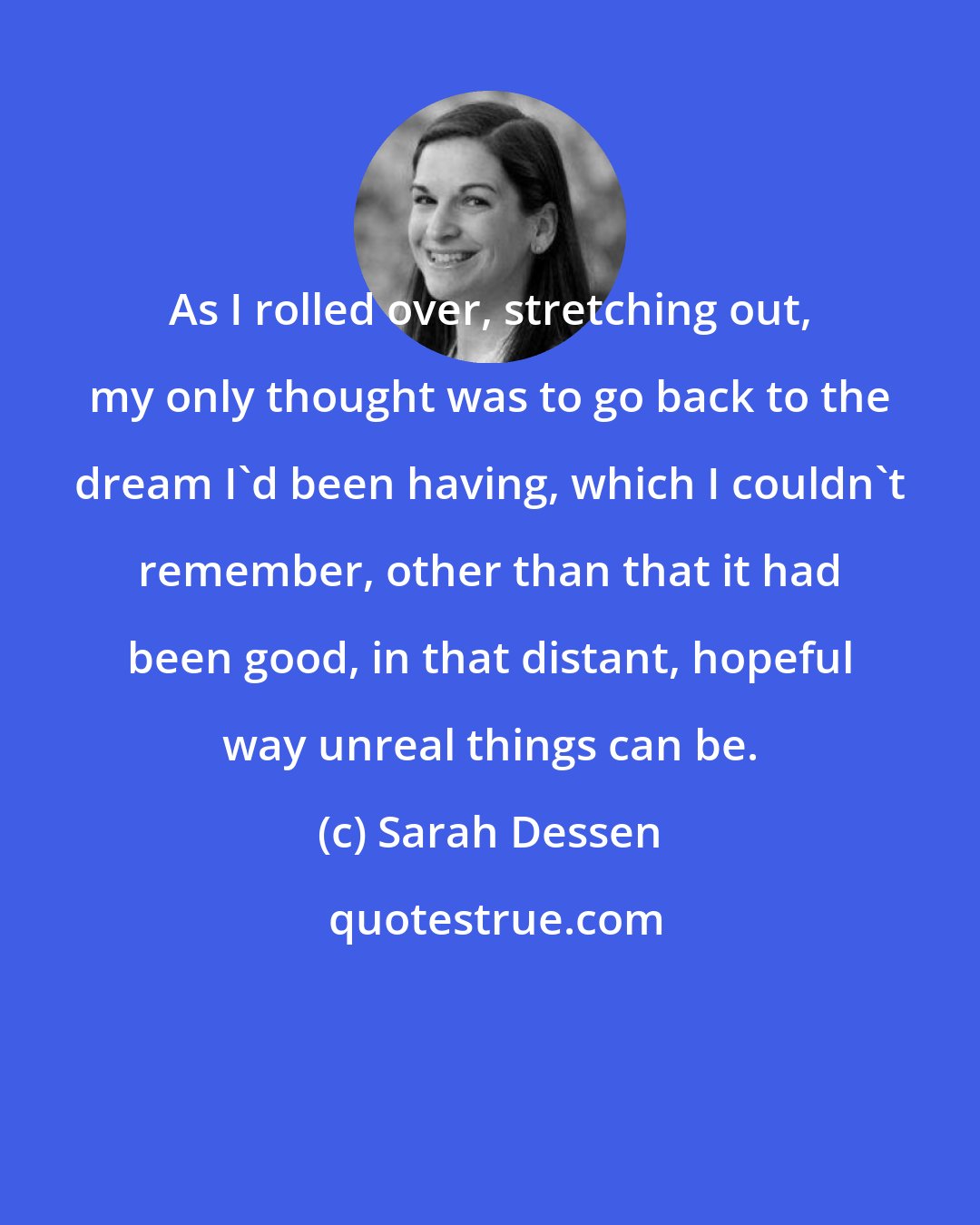 Sarah Dessen: As I rolled over, stretching out, my only thought was to go back to the dream I'd been having, which I couldn't remember, other than that it had been good, in that distant, hopeful way unreal things can be.