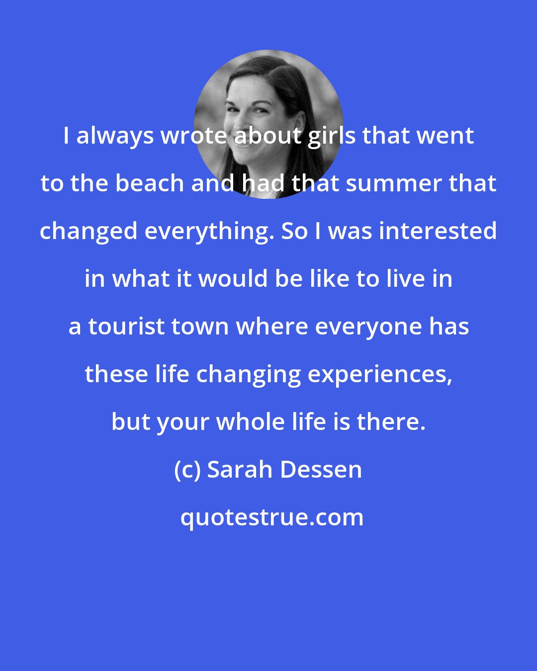 Sarah Dessen: I always wrote about girls that went to the beach and had that summer that changed everything. So I was interested in what it would be like to live in a tourist town where everyone has these life changing experiences, but your whole life is there.