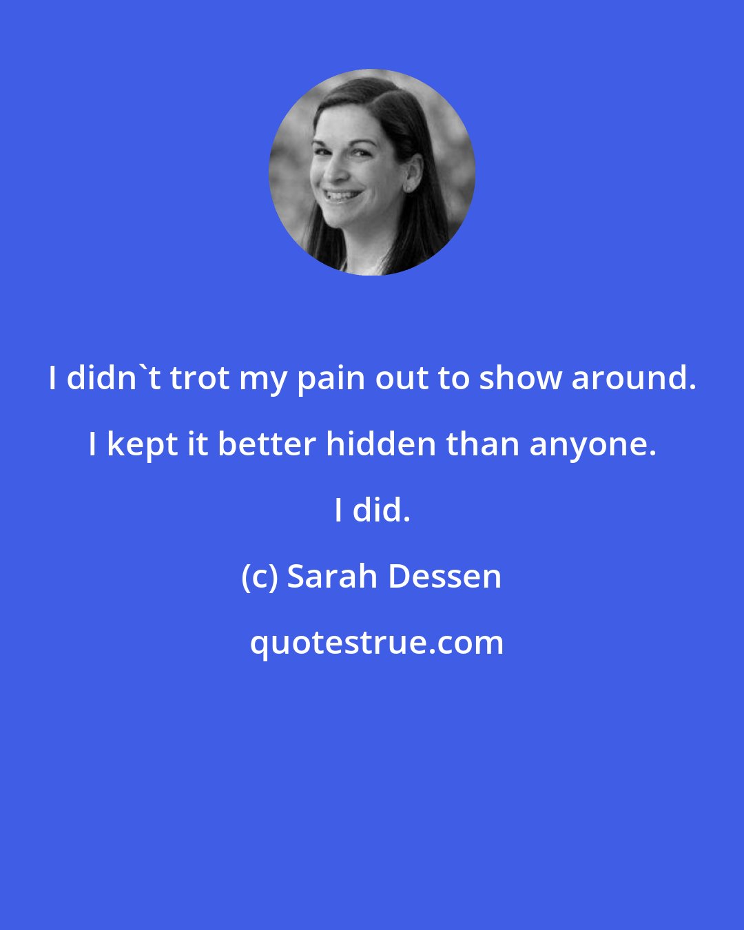 Sarah Dessen: I didn't trot my pain out to show around. I kept it better hidden than anyone. I did.