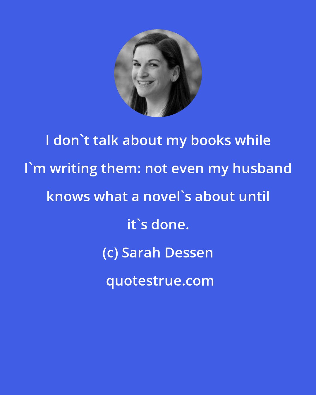Sarah Dessen: I don't talk about my books while I'm writing them: not even my husband knows what a novel's about until it's done.